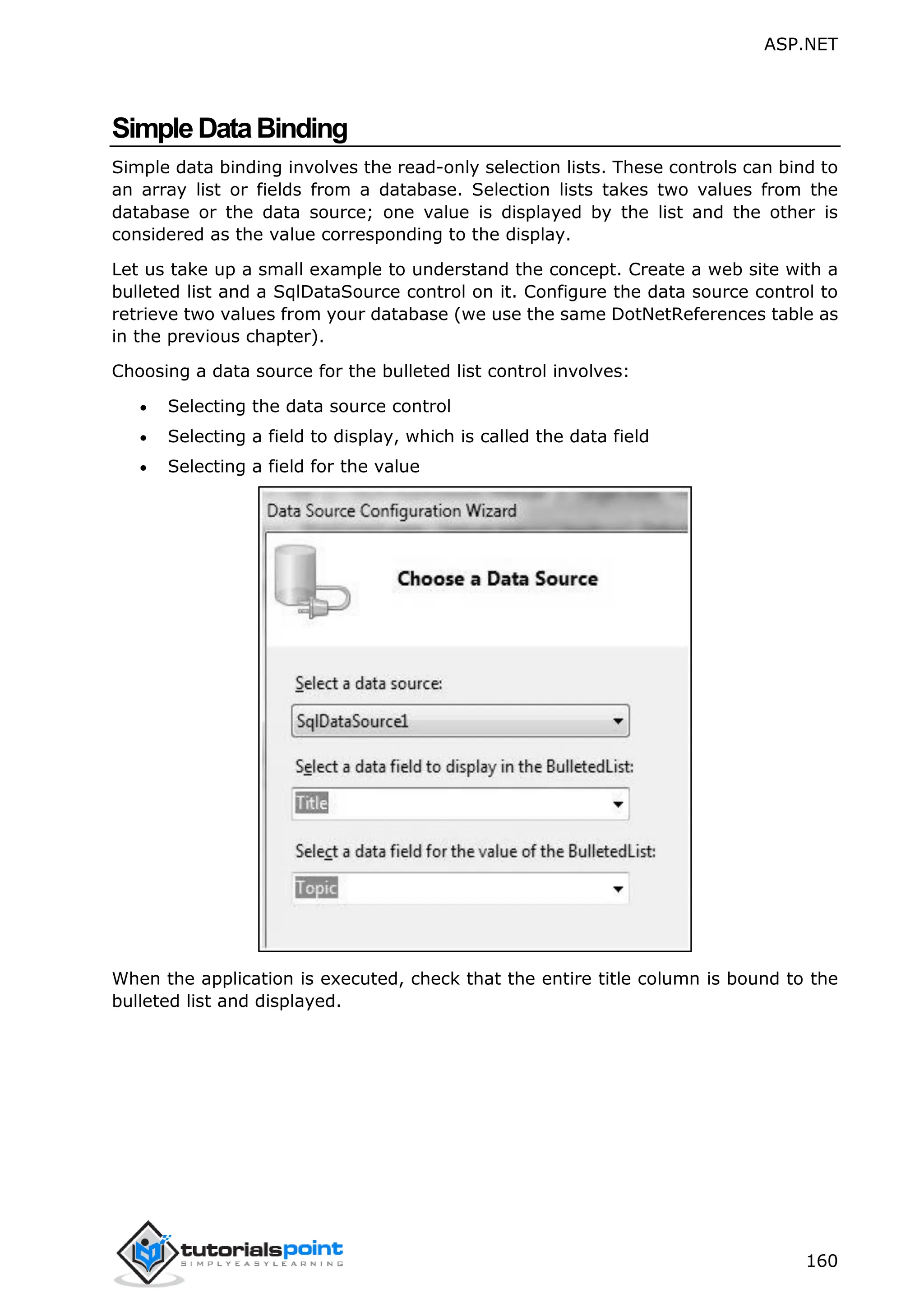 ASP.NET 160 SimpleDataBinding Simple data binding involves the read-only selection lists. These controls can bind to an array list or fields from a database. Selection lists takes two values from the database or the data source; one value is displayed by the list and the other is considered as the value corresponding to the display. Let us take up a small example to understand the concept. Create a web site with a bulleted list and a SqlDataSource control on it. Configure the data source control to retrieve two values from your database (we use the same DotNetReferences table as in the previous chapter). Choosing a data source for the bulleted list control involves:  Selecting the data source control  Selecting a field to display, which is called the data field  Selecting a field for the value When the application is executed, check that the entire title column is bound to the bulleted list and displayed. 
