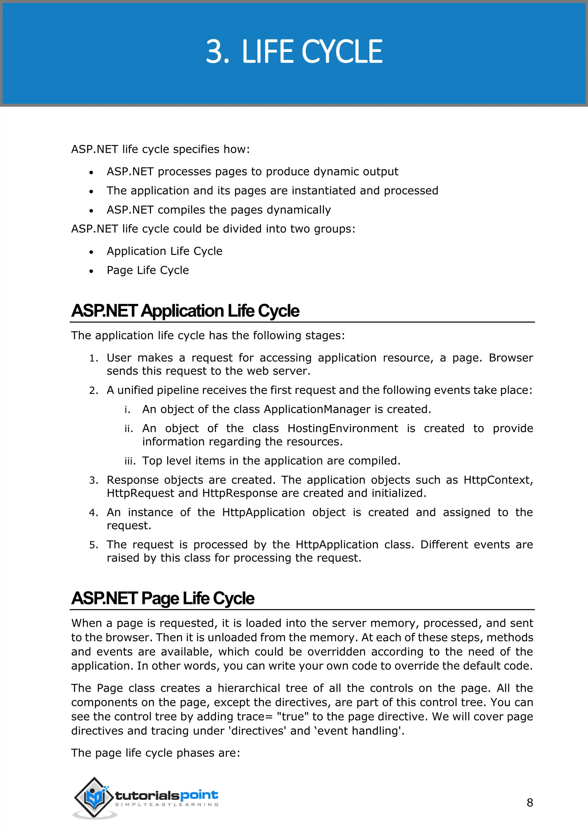 ASP.NET 8 ASP.NET life cycle specifies how:  ASP.NET processes pages to produce dynamic output  The application and its pages are instantiated and processed  ASP.NET compiles the pages dynamically ASP.NET life cycle could be divided into two groups:  Application Life Cycle  Page Life Cycle ASP.NETApplicationLifeCycle The application life cycle has the following stages: 1. User makes a request for accessing application resource, a page. Browser sends this request to the web server. 2. A unified pipeline receives the first request and the following events take place: i. An object of the class ApplicationManager is created. ii. An object of the class HostingEnvironment is created to provide information regarding the resources. iii. Top level items in the application are compiled. 3. Response objects are created. The application objects such as HttpContext, HttpRequest and HttpResponse are created and initialized. 4. An instance of the HttpApplication object is created and assigned to the request. 5. The request is processed by the HttpApplication class. Different events are raised by this class for processing the request. ASP.NETPageLifeCycle When a page is requested, it is loaded into the server memory, processed, and sent to the browser. Then it is unloaded from the memory. At each of these steps, methods and events are available, which could be overridden according to the need of the application. In other words, you can write your own code to override the default code. The Page class creates a hierarchical tree of all the controls on the page. All the components on the page, except the directives, are part of this control tree. You can see the control tree by adding trace= "true" to the page directive. We will cover page directives and tracing under 'directives' and ‘event handling'. The page life cycle phases are: 3. LIFE CYCLE 