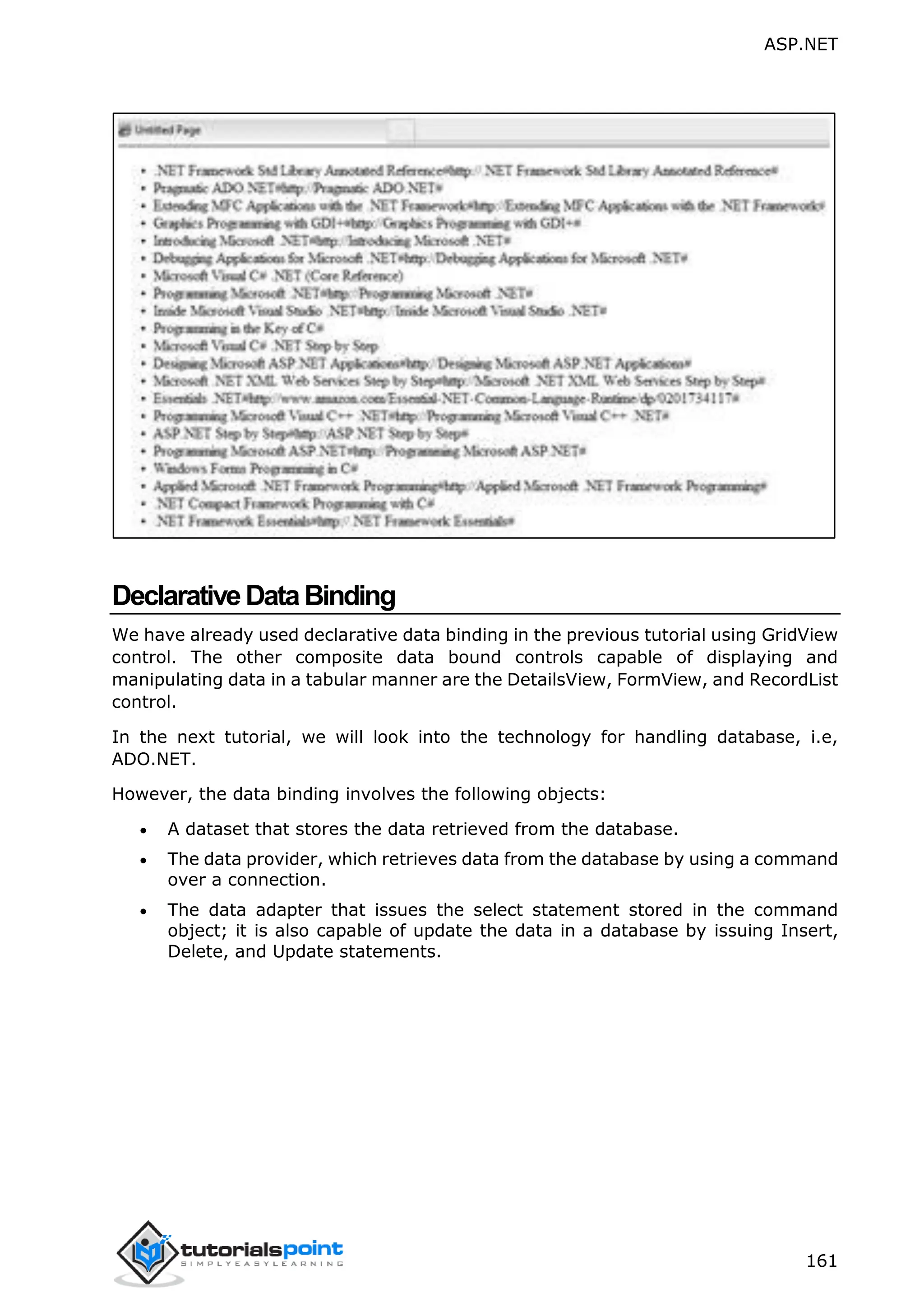 ASP.NET 161 DeclarativeDataBinding We have already used declarative data binding in the previous tutorial using GridView control. The other composite data bound controls capable of displaying and manipulating data in a tabular manner are the DetailsView, FormView, and RecordList control. In the next tutorial, we will look into the technology for handling database, i.e, ADO.NET. However, the data binding involves the following objects:  A dataset that stores the data retrieved from the database.  The data provider, which retrieves data from the database by using a command over a connection.  The data adapter that issues the select statement stored in the command object; it is also capable of update the data in a database by issuing Insert, Delete, and Update statements. 