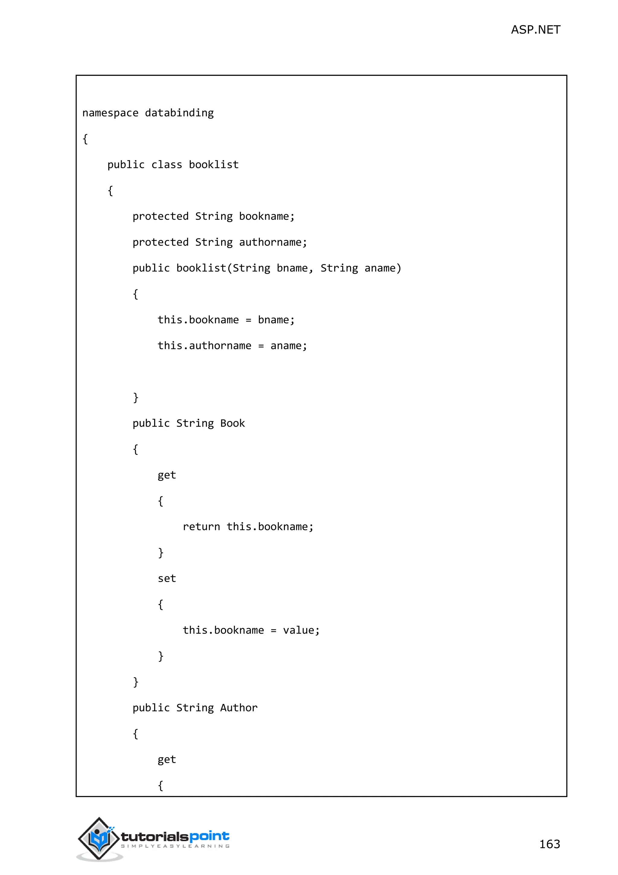 ASP.NET 163 namespace databinding { public class booklist { protected String bookname; protected String authorname; public booklist(String bname, String aname) { this.bookname = bname; this.authorname = aname; } public String Book { get { return this.bookname; } set { this.bookname = value; } } public String Author { get { 