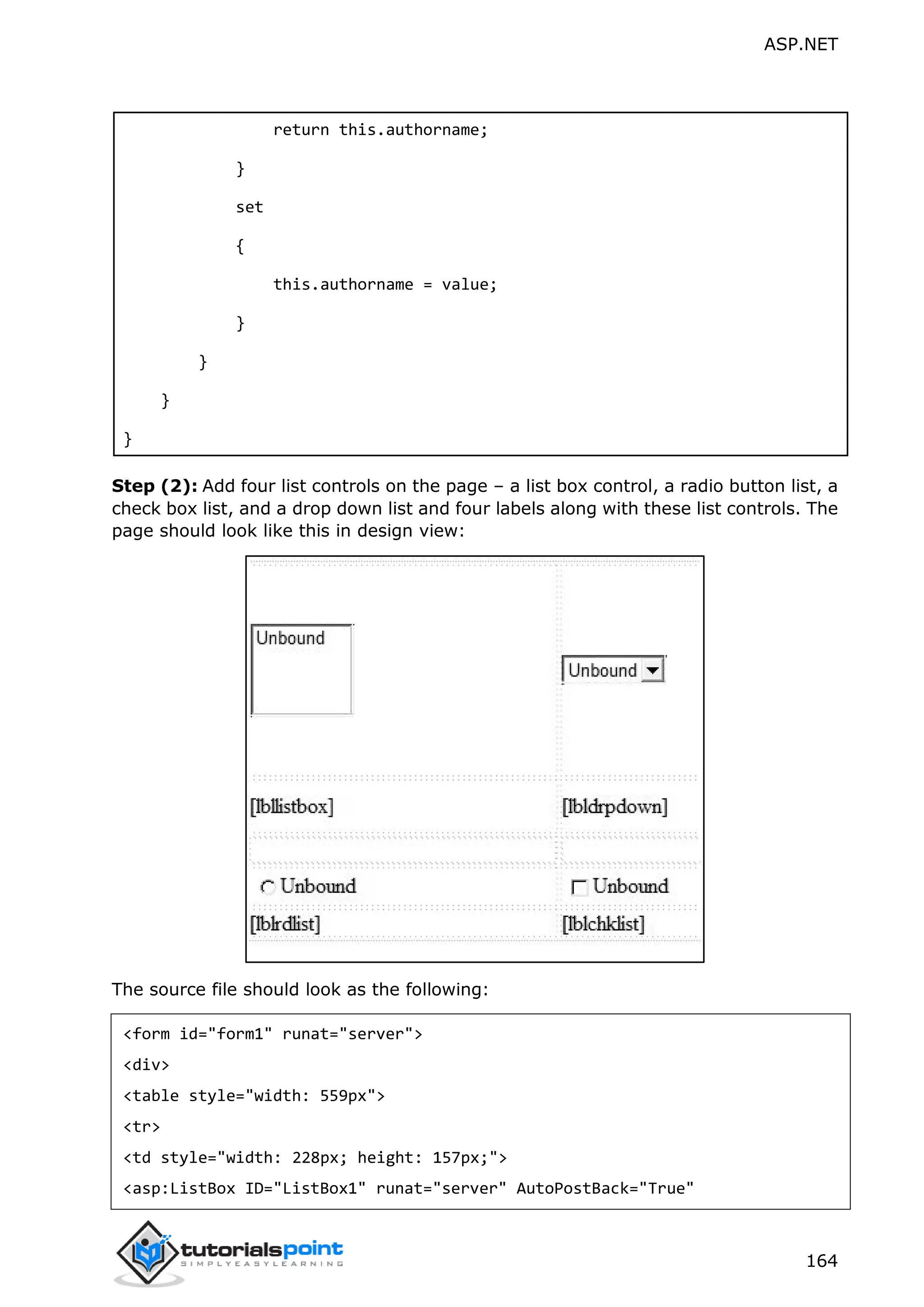 ASP.NET 164 return this.authorname; } set { this.authorname = value; } } } } Step (2): Add four list controls on the page – a list box control, a radio button list, a check box list, and a drop down list and four labels along with these list controls. The page should look like this in design view: The source file should look as the following: <form id="form1" runat="server"> <div> <table style="width: 559px"> <tr> <td style="width: 228px; height: 157px;"> <asp:ListBox ID="ListBox1" runat="server" AutoPostBack="True" 