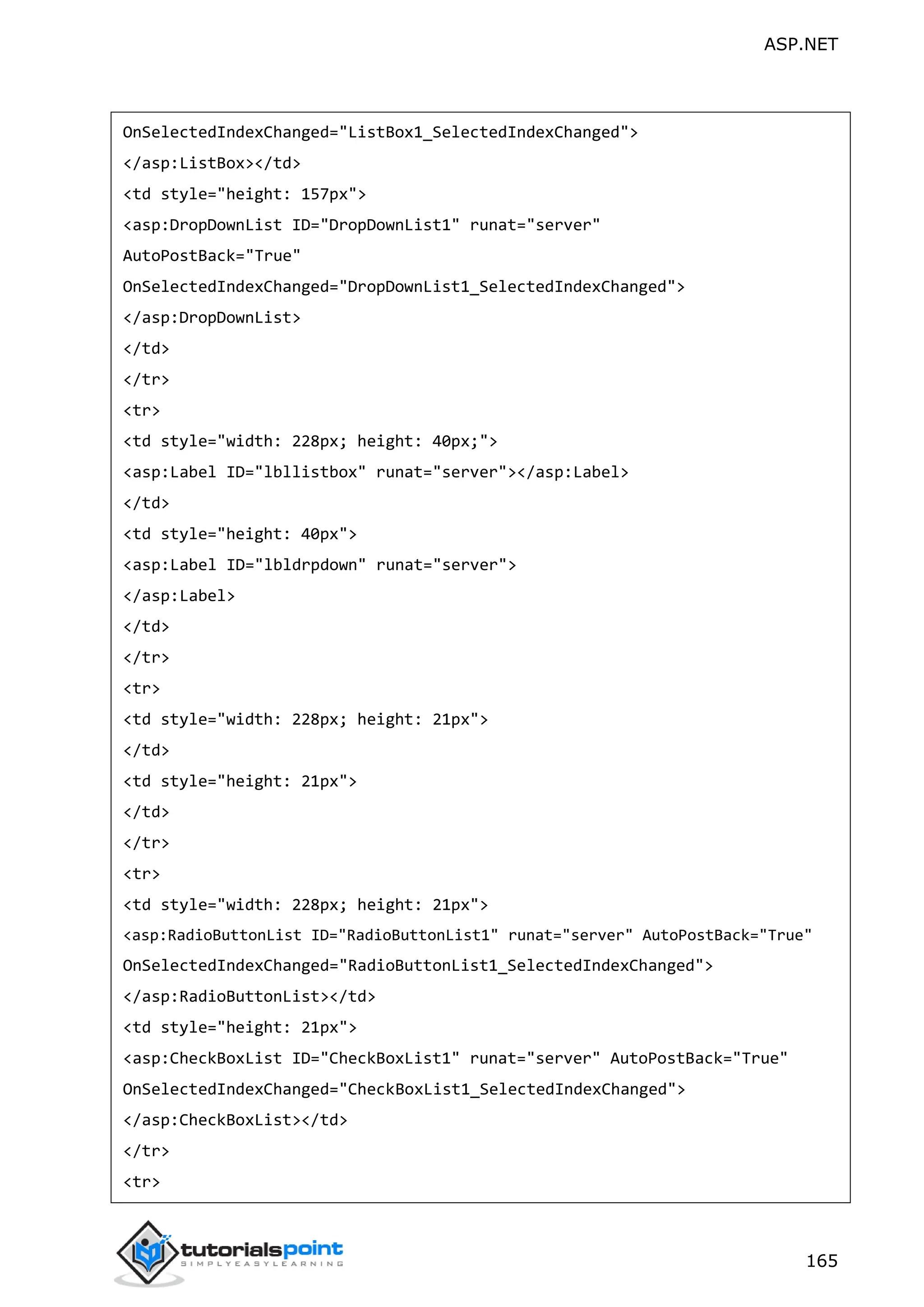 ASP.NET 165 OnSelectedIndexChanged="ListBox1_SelectedIndexChanged"> </asp:ListBox></td> <td style="height: 157px"> <asp:DropDownList ID="DropDownList1" runat="server" AutoPostBack="True" OnSelectedIndexChanged="DropDownList1_SelectedIndexChanged"> </asp:DropDownList> </td> </tr> <tr> <td style="width: 228px; height: 40px;"> <asp:Label ID="lbllistbox" runat="server"></asp:Label> </td> <td style="height: 40px"> <asp:Label ID="lbldrpdown" runat="server"> </asp:Label> </td> </tr> <tr> <td style="width: 228px; height: 21px"> </td> <td style="height: 21px"> </td> </tr> <tr> <td style="width: 228px; height: 21px"> <asp:RadioButtonList ID="RadioButtonList1" runat="server" AutoPostBack="True" OnSelectedIndexChanged="RadioButtonList1_SelectedIndexChanged"> </asp:RadioButtonList></td> <td style="height: 21px"> <asp:CheckBoxList ID="CheckBoxList1" runat="server" AutoPostBack="True" OnSelectedIndexChanged="CheckBoxList1_SelectedIndexChanged"> </asp:CheckBoxList></td> </tr> <tr> 