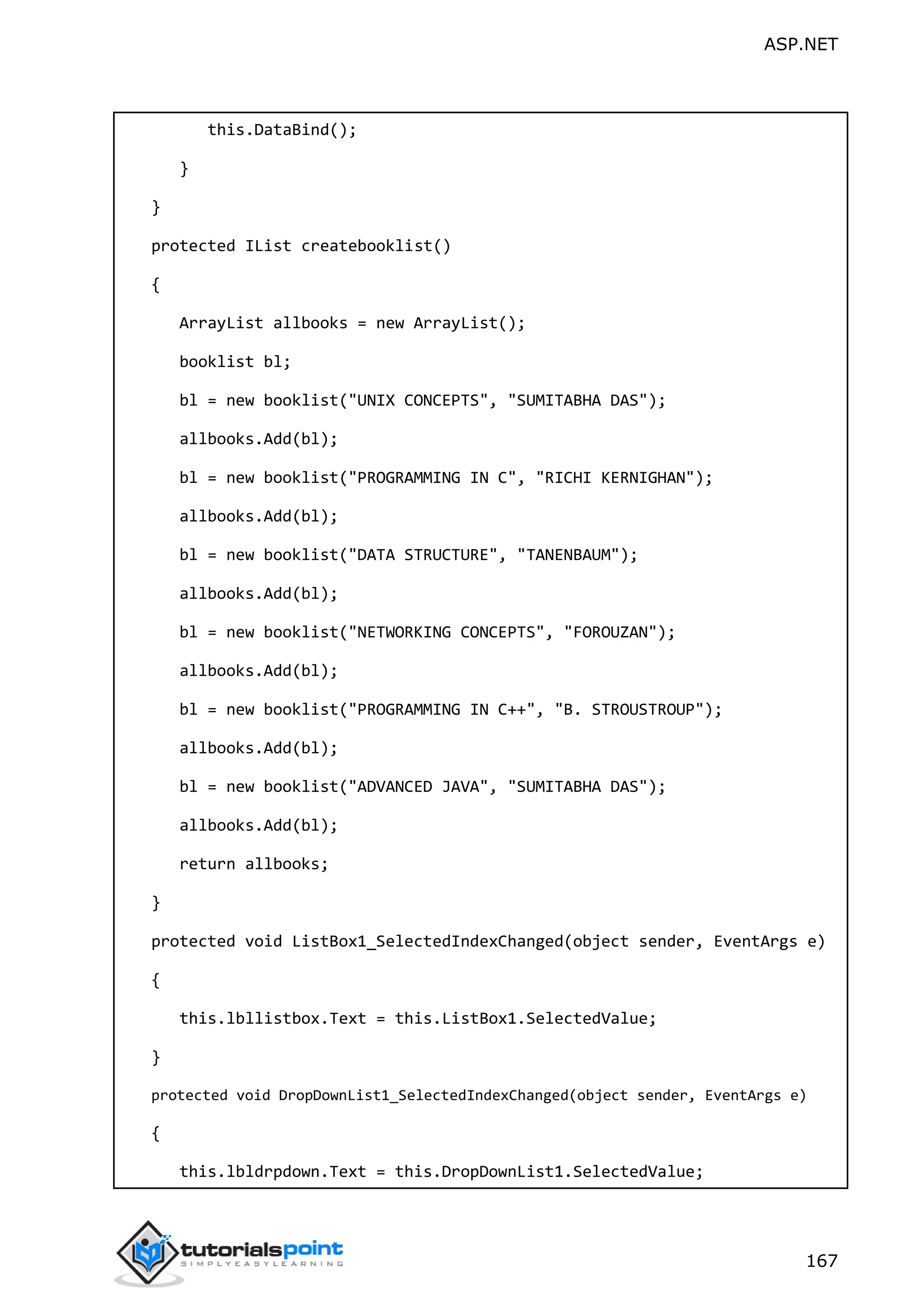 ASP.NET 167 this.DataBind(); } } protected IList createbooklist() { ArrayList allbooks = new ArrayList(); booklist bl; bl = new booklist("UNIX CONCEPTS", "SUMITABHA DAS"); allbooks.Add(bl); bl = new booklist("PROGRAMMING IN C", "RICHI KERNIGHAN"); allbooks.Add(bl); bl = new booklist("DATA STRUCTURE", "TANENBAUM"); allbooks.Add(bl); bl = new booklist("NETWORKING CONCEPTS", "FOROUZAN"); allbooks.Add(bl); bl = new booklist("PROGRAMMING IN C++", "B. STROUSTROUP"); allbooks.Add(bl); bl = new booklist("ADVANCED JAVA", "SUMITABHA DAS"); allbooks.Add(bl); return allbooks; } protected void ListBox1_SelectedIndexChanged(object sender, EventArgs e) { this.lbllistbox.Text = this.ListBox1.SelectedValue; } protected void DropDownList1_SelectedIndexChanged(object sender, EventArgs e) { this.lbldrpdown.Text = this.DropDownList1.SelectedValue; 