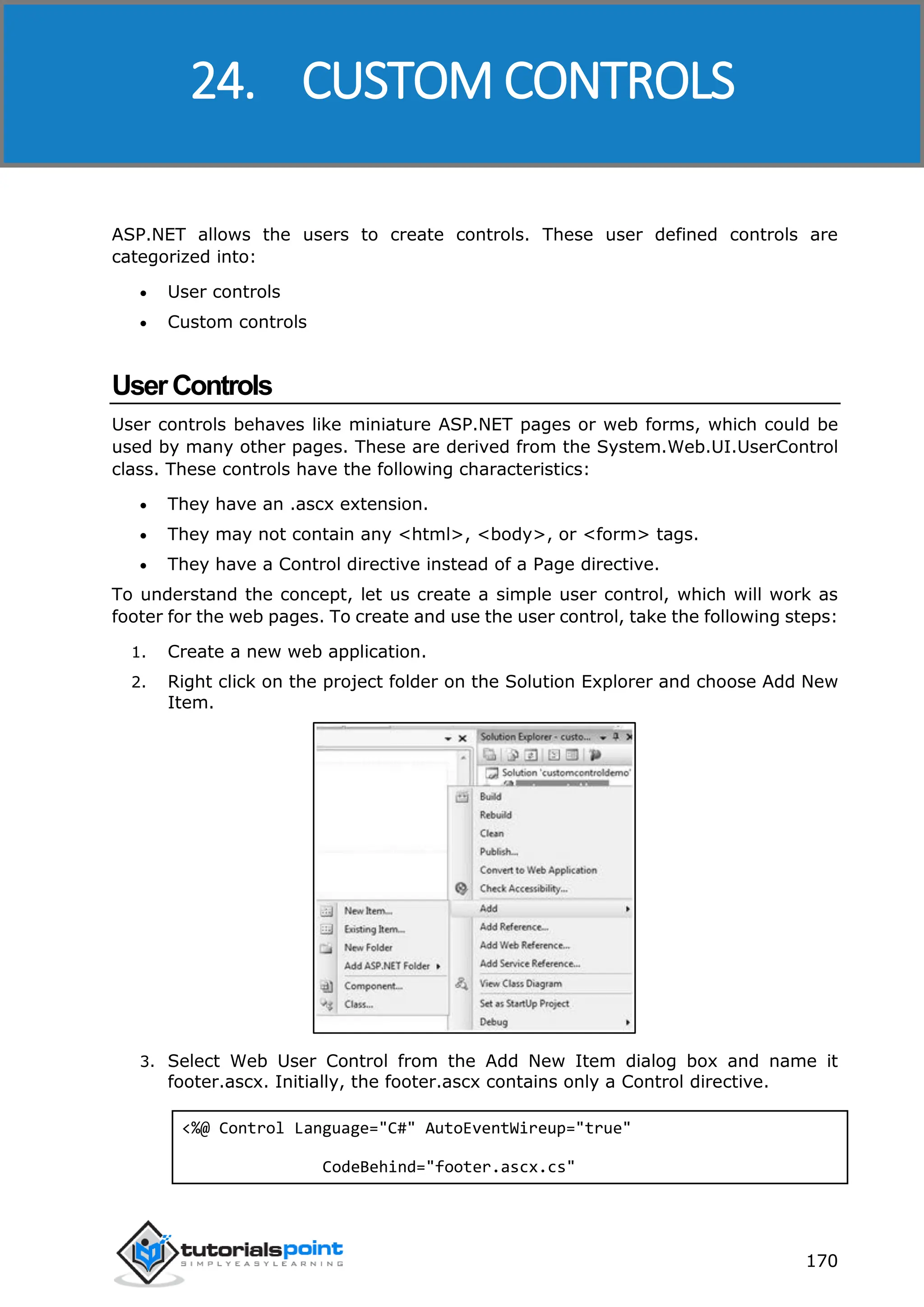 ASP.NET 170 ASP.NET allows the users to create controls. These user defined controls are categorized into:  User controls  Custom controls UserControls User controls behaves like miniature ASP.NET pages or web forms, which could be used by many other pages. These are derived from the System.Web.UI.UserControl class. These controls have the following characteristics:  They have an .ascx extension.  They may not contain any <html>, <body>, or <form> tags.  They have a Control directive instead of a Page directive. To understand the concept, let us create a simple user control, which will work as footer for the web pages. To create and use the user control, take the following steps: 1. Create a new web application. 2. Right click on the project folder on the Solution Explorer and choose Add New Item. 3. Select Web User Control from the Add New Item dialog box and name it footer.ascx. Initially, the footer.ascx contains only a Control directive. <%@ Control Language="C#" AutoEventWireup="true" CodeBehind="footer.ascx.cs" 24. CUSTOM CONTROLS 
