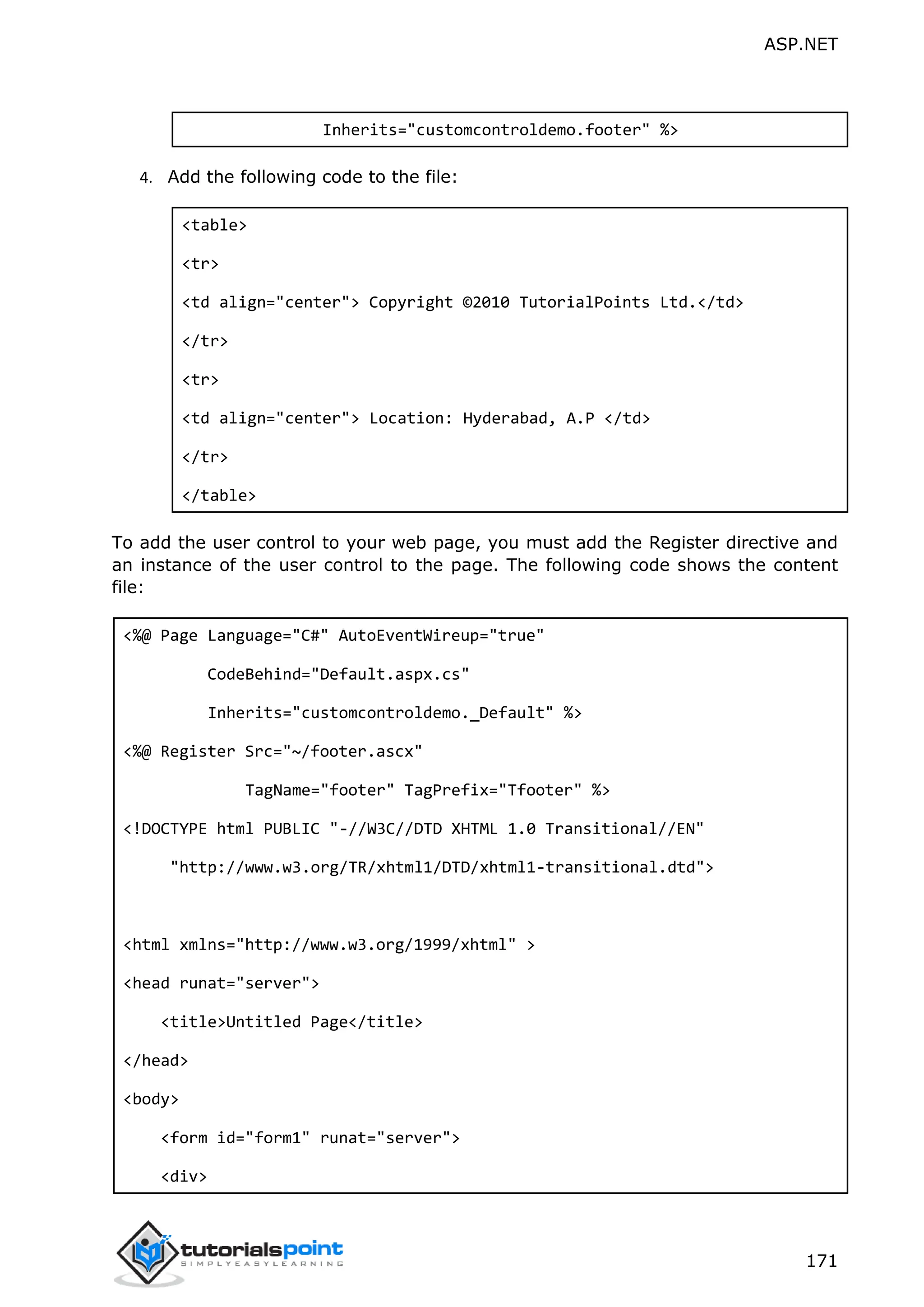 ASP.NET 171 Inherits="customcontroldemo.footer" %> 4. Add the following code to the file: <table> <tr> <td align="center"> Copyright ©2010 TutorialPoints Ltd.</td> </tr> <tr> <td align="center"> Location: Hyderabad, A.P </td> </tr> </table> To add the user control to your web page, you must add the Register directive and an instance of the user control to the page. The following code shows the content file: <%@ Page Language="C#" AutoEventWireup="true" CodeBehind="Default.aspx.cs" Inherits="customcontroldemo._Default" %> <%@ Register Src="~/footer.ascx" TagName="footer" TagPrefix="Tfooter" %> <!DOCTYPE html PUBLIC "-//W3C//DTD XHTML 1.0 Transitional//EN" "http://www.w3.org/TR/xhtml1/DTD/xhtml1-transitional.dtd"> <html xmlns="http://www.w3.org/1999/xhtml" > <head runat="server"> <title>Untitled Page</title> </head> <body> <form id="form1" runat="server"> <div> 