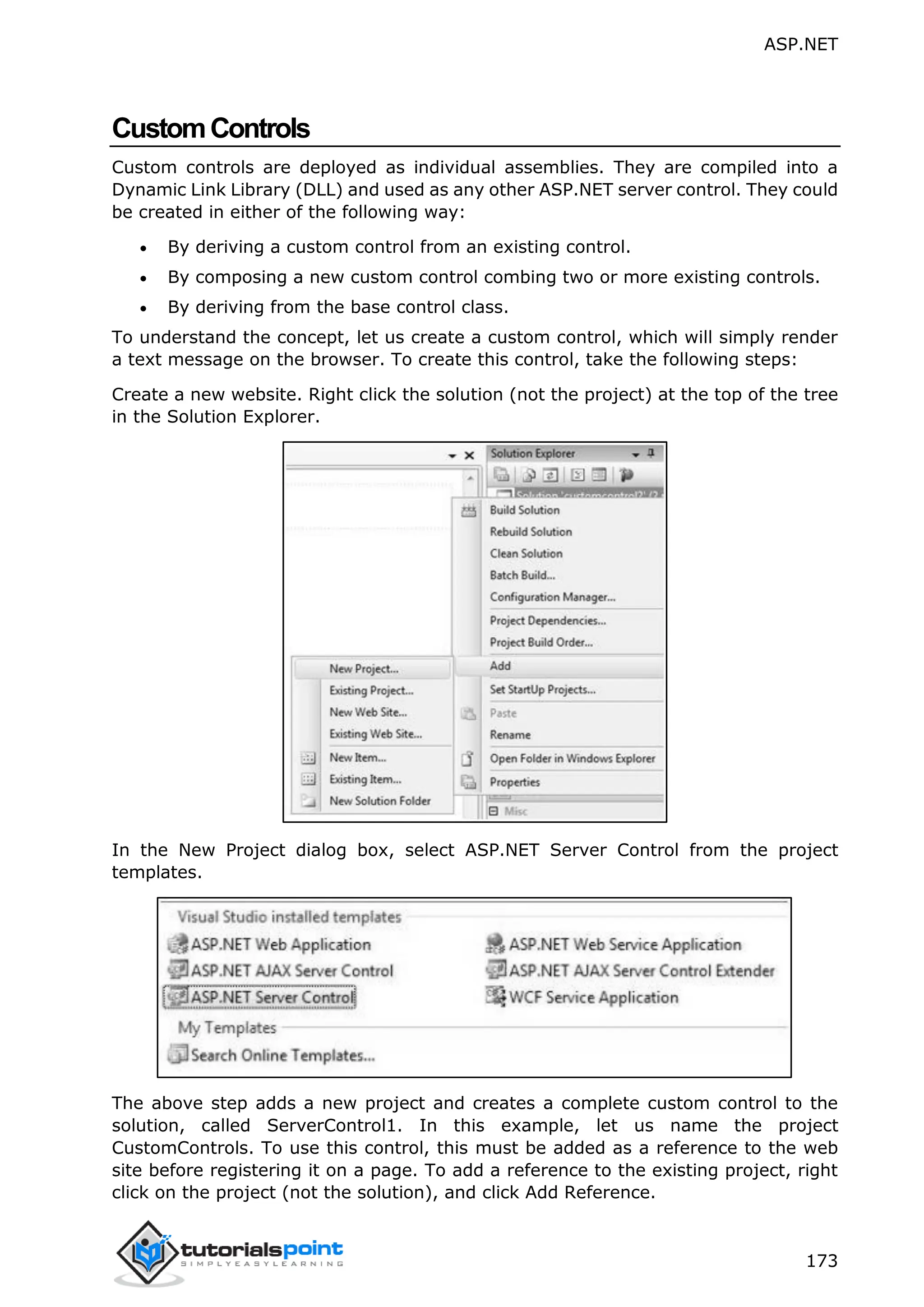 ASP.NET 173 CustomControls Custom controls are deployed as individual assemblies. They are compiled into a Dynamic Link Library (DLL) and used as any other ASP.NET server control. They could be created in either of the following way:  By deriving a custom control from an existing control.  By composing a new custom control combing two or more existing controls.  By deriving from the base control class. To understand the concept, let us create a custom control, which will simply render a text message on the browser. To create this control, take the following steps: Create a new website. Right click the solution (not the project) at the top of the tree in the Solution Explorer. In the New Project dialog box, select ASP.NET Server Control from the project templates. The above step adds a new project and creates a complete custom control to the solution, called ServerControl1. In this example, let us name the project CustomControls. To use this control, this must be added as a reference to the web site before registering it on a page. To add a reference to the existing project, right click on the project (not the solution), and click Add Reference. 