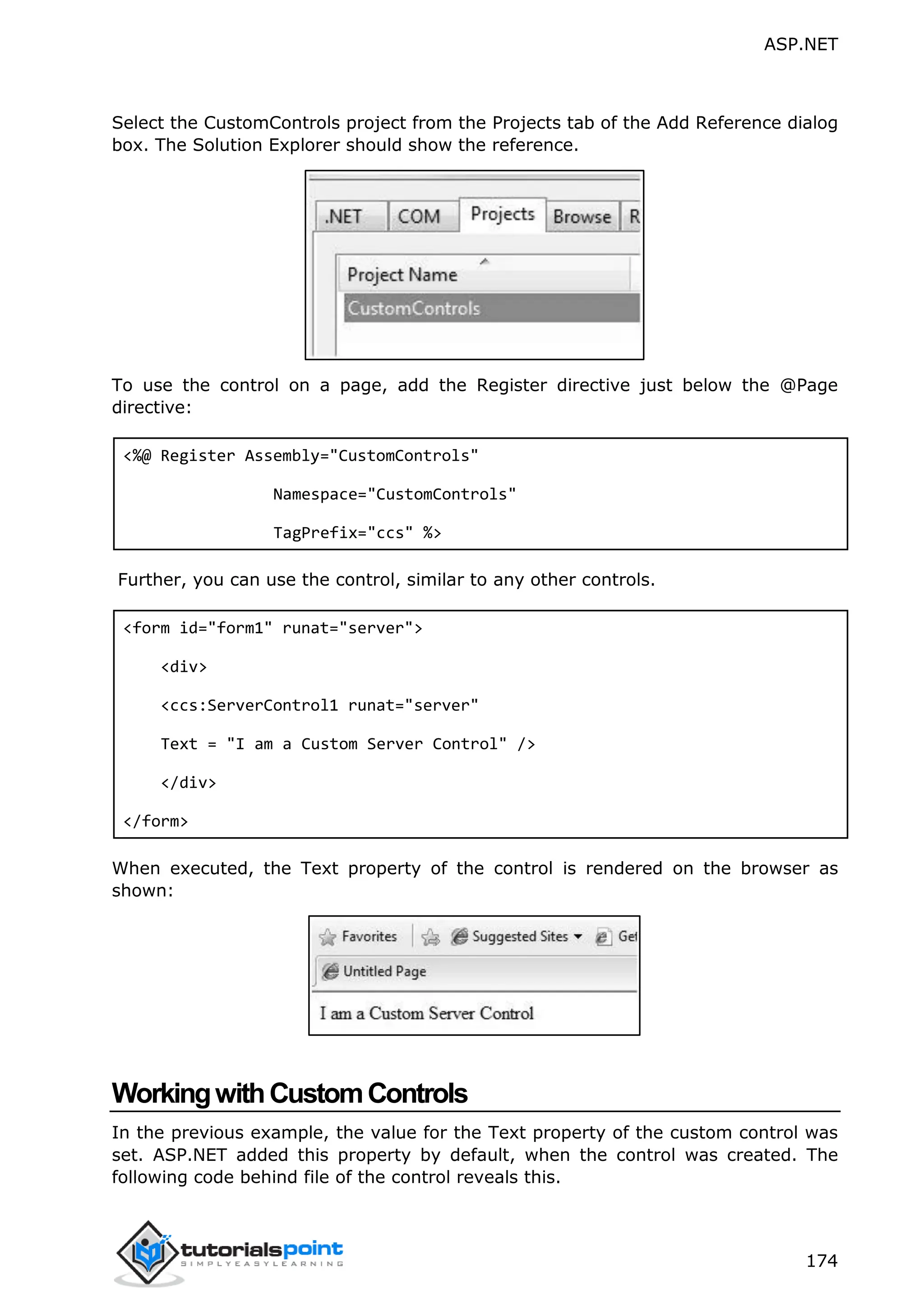 ASP.NET 174 Select the CustomControls project from the Projects tab of the Add Reference dialog box. The Solution Explorer should show the reference. To use the control on a page, add the Register directive just below the @Page directive: <%@ Register Assembly="CustomControls" Namespace="CustomControls" TagPrefix="ccs" %> Further, you can use the control, similar to any other controls. <form id="form1" runat="server"> <div> <ccs:ServerControl1 runat="server" Text = "I am a Custom Server Control" /> </div> </form> When executed, the Text property of the control is rendered on the browser as shown: WorkingwithCustomControls In the previous example, the value for the Text property of the custom control was set. ASP.NET added this property by default, when the control was created. The following code behind file of the control reveals this. 
