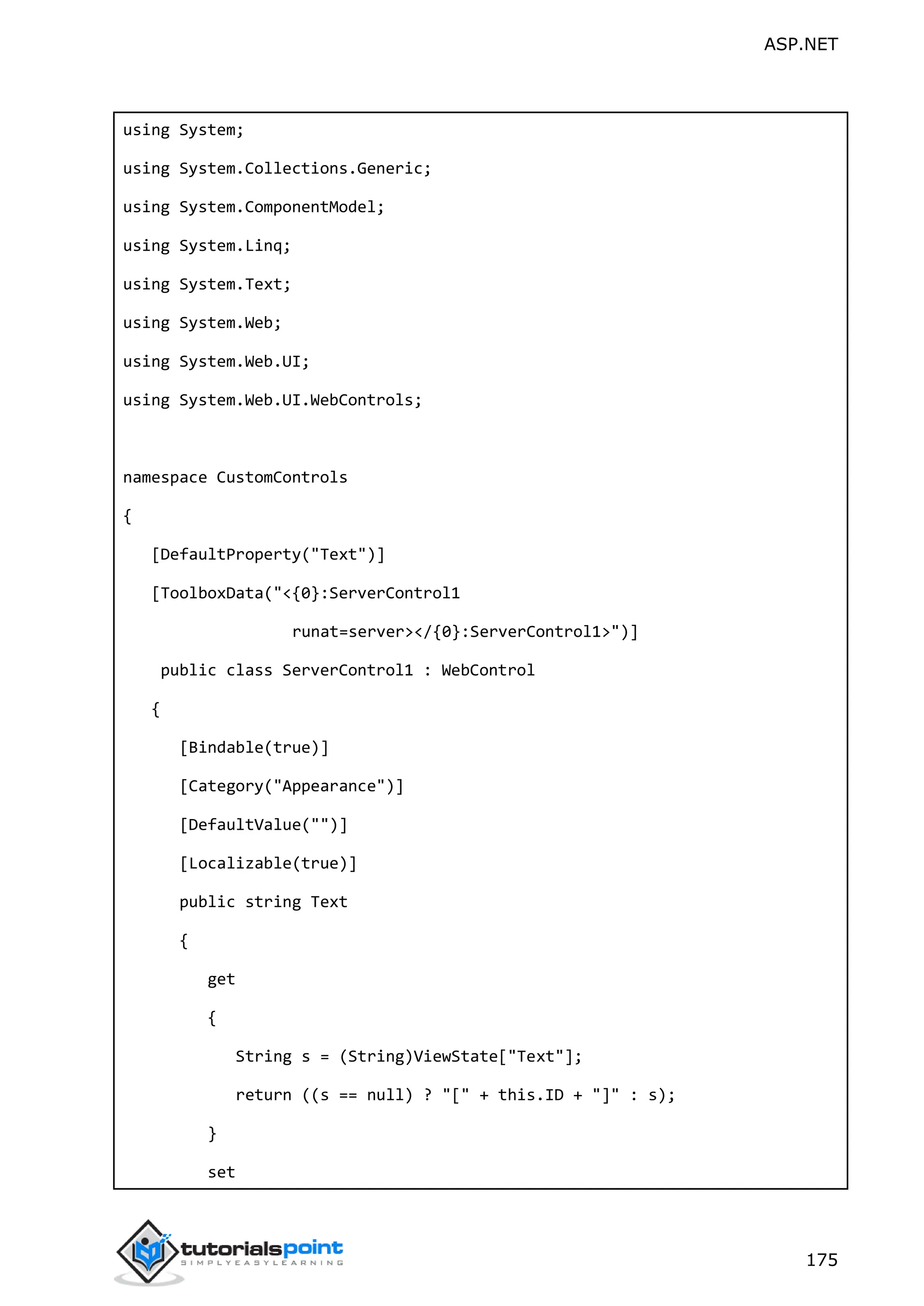 ASP.NET 175 using System; using System.Collections.Generic; using System.ComponentModel; using System.Linq; using System.Text; using System.Web; using System.Web.UI; using System.Web.UI.WebControls; namespace CustomControls { [DefaultProperty("Text")] [ToolboxData("<{0}:ServerControl1 runat=server></{0}:ServerControl1>")] public class ServerControl1 : WebControl { [Bindable(true)] [Category("Appearance")] [DefaultValue("")] [Localizable(true)] public string Text { get { String s = (String)ViewState["Text"]; return ((s == null) ? "[" + this.ID + "]" : s); } set 