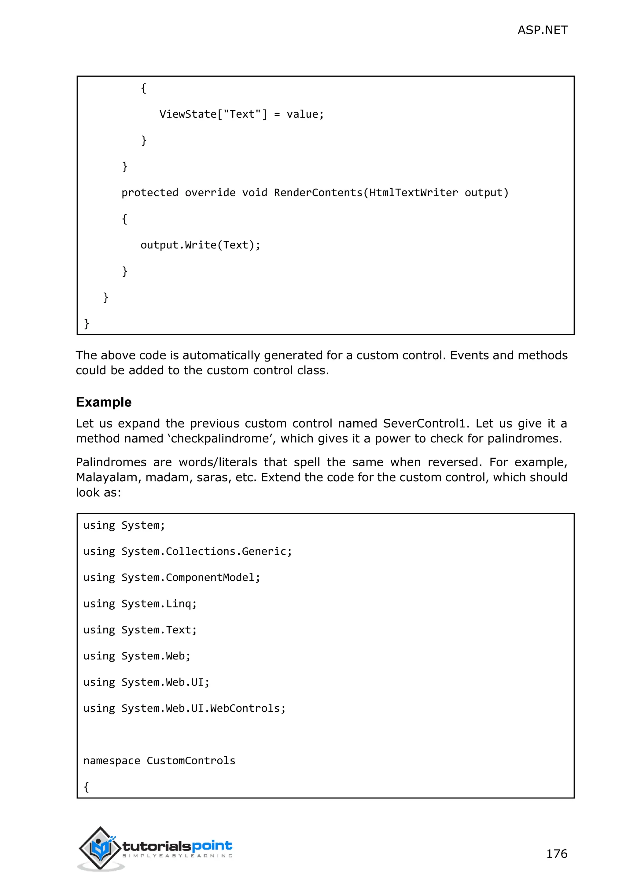 ASP.NET 176 { ViewState["Text"] = value; } } protected override void RenderContents(HtmlTextWriter output) { output.Write(Text); } } } The above code is automatically generated for a custom control. Events and methods could be added to the custom control class. Example Let us expand the previous custom control named SeverControl1. Let us give it a method named ‘checkpalindrome’, which gives it a power to check for palindromes. Palindromes are words/literals that spell the same when reversed. For example, Malayalam, madam, saras, etc. Extend the code for the custom control, which should look as: using System; using System.Collections.Generic; using System.ComponentModel; using System.Linq; using System.Text; using System.Web; using System.Web.UI; using System.Web.UI.WebControls; namespace CustomControls { 