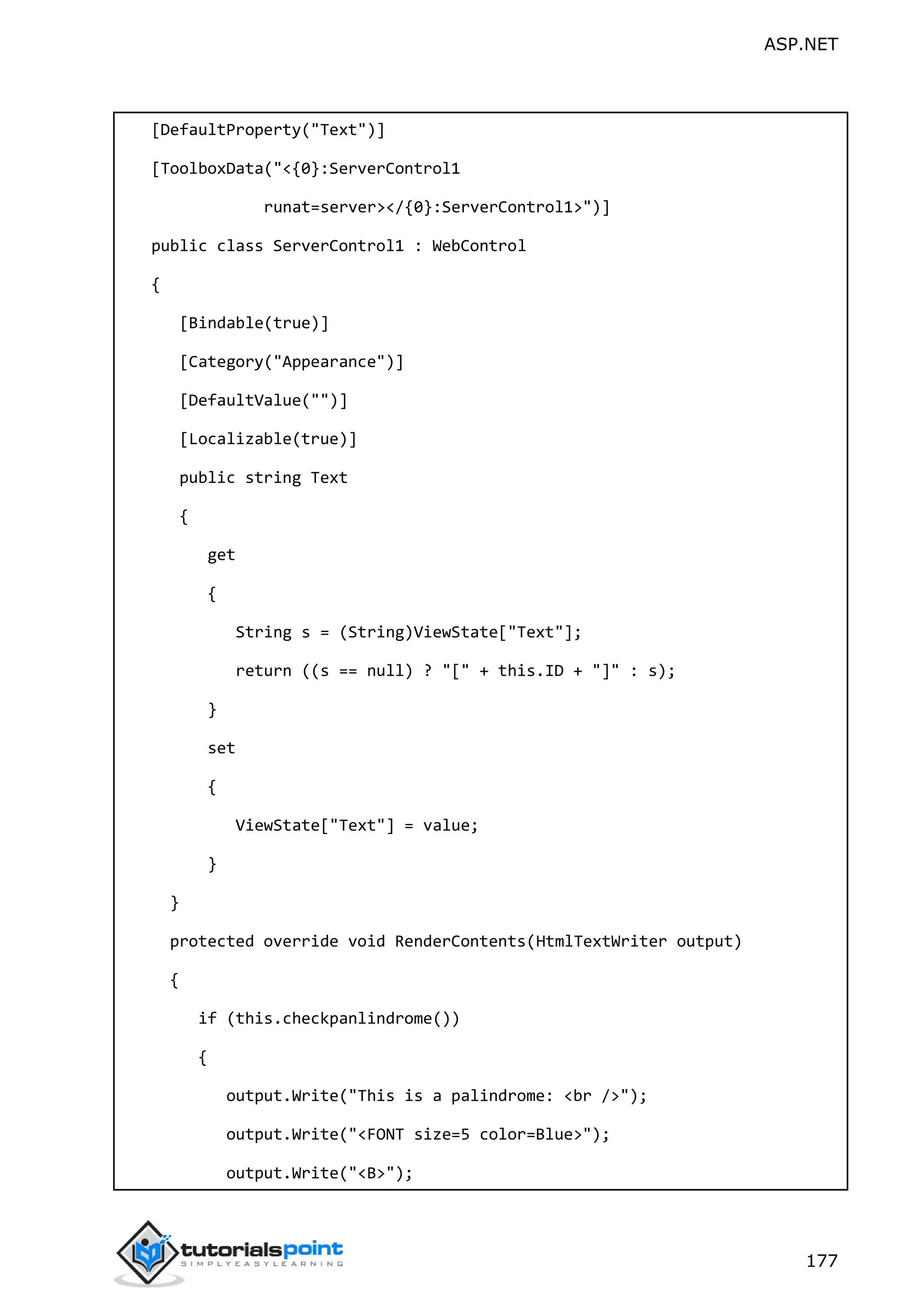 ASP.NET 177 [DefaultProperty("Text")] [ToolboxData("<{0}:ServerControl1 runat=server></{0}:ServerControl1>")] public class ServerControl1 : WebControl { [Bindable(true)] [Category("Appearance")] [DefaultValue("")] [Localizable(true)] public string Text { get { String s = (String)ViewState["Text"]; return ((s == null) ? "[" + this.ID + "]" : s); } set { ViewState["Text"] = value; } } protected override void RenderContents(HtmlTextWriter output) { if (this.checkpanlindrome()) { output.Write("This is a palindrome: <br />"); output.Write("<FONT size=5 color=Blue>"); output.Write("<B>"); 
