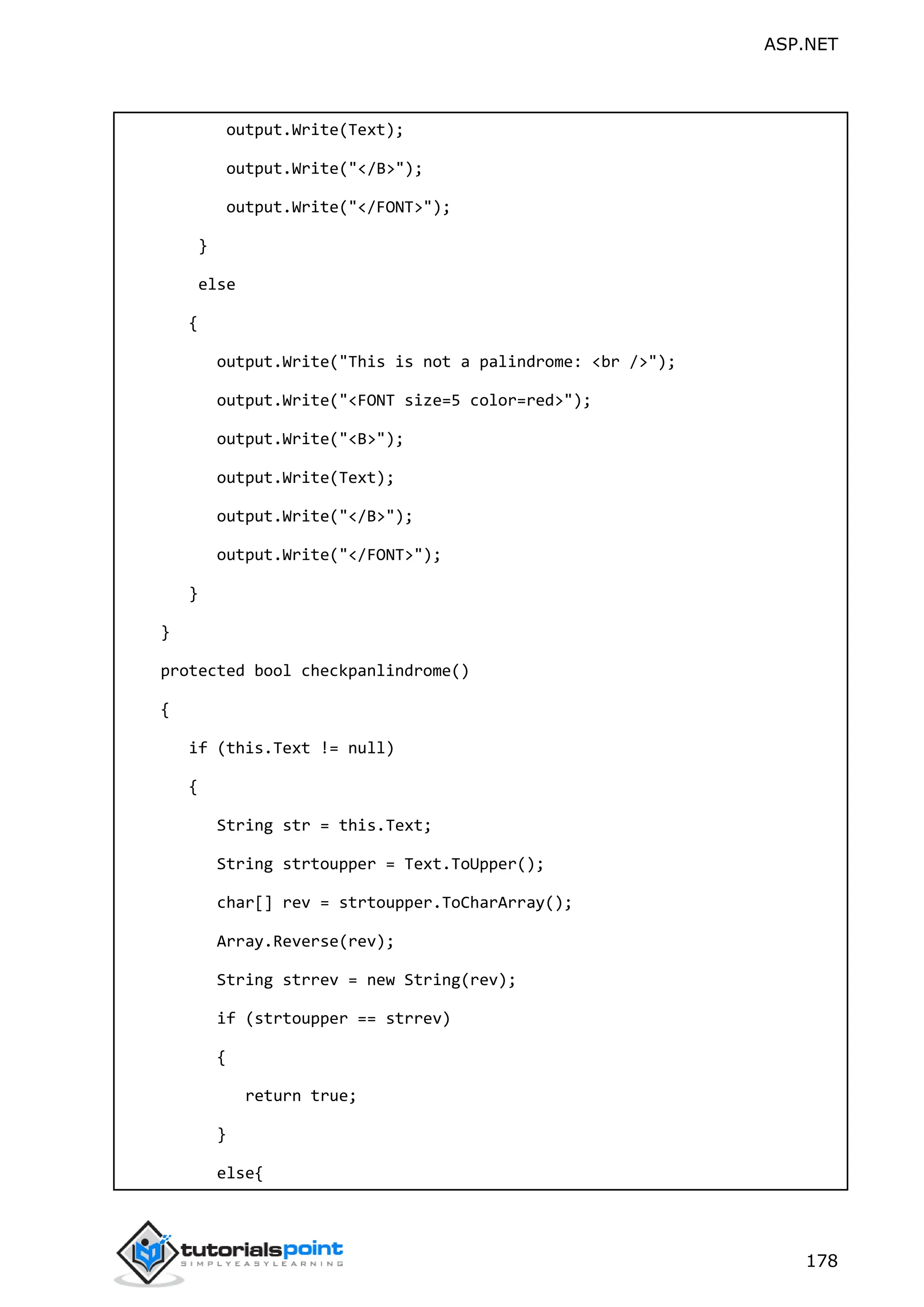 ASP.NET 178 output.Write(Text); output.Write("</B>"); output.Write("</FONT>"); } else { output.Write("This is not a palindrome: <br />"); output.Write("<FONT size=5 color=red>"); output.Write("<B>"); output.Write(Text); output.Write("</B>"); output.Write("</FONT>"); } } protected bool checkpanlindrome() { if (this.Text != null) { String str = this.Text; String strtoupper = Text.ToUpper(); char[] rev = strtoupper.ToCharArray(); Array.Reverse(rev); String strrev = new String(rev); if (strtoupper == strrev) { return true; } else{ 