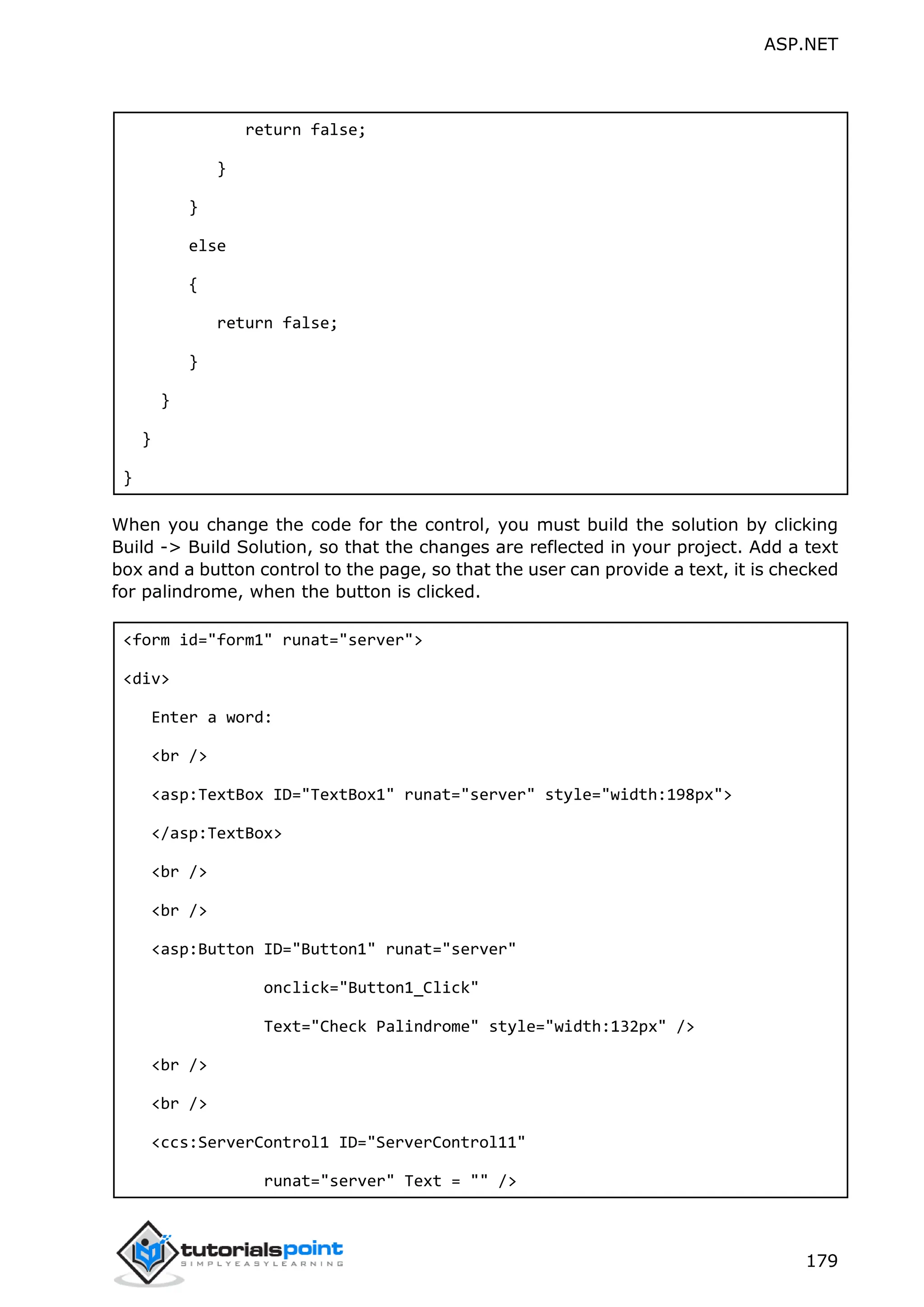ASP.NET 179 return false; } } else { return false; } } } } When you change the code for the control, you must build the solution by clicking Build -> Build Solution, so that the changes are reflected in your project. Add a text box and a button control to the page, so that the user can provide a text, it is checked for palindrome, when the button is clicked. <form id="form1" runat="server"> <div> Enter a word: <br /> <asp:TextBox ID="TextBox1" runat="server" style="width:198px"> </asp:TextBox> <br /> <br /> <asp:Button ID="Button1" runat="server" onclick="Button1_Click" Text="Check Palindrome" style="width:132px" /> <br /> <br /> <ccs:ServerControl1 ID="ServerControl11" runat="server" Text = "" /> 