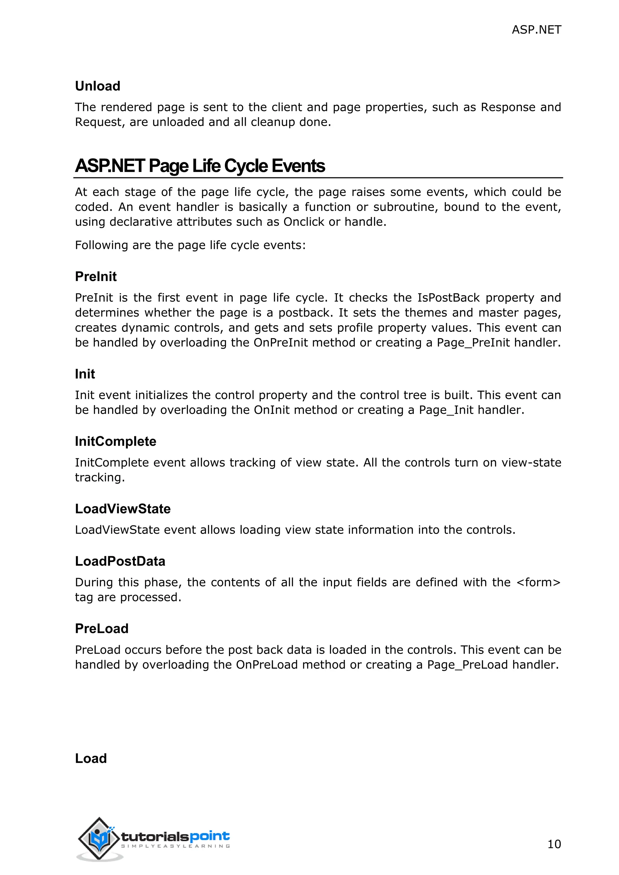 ASP.NET 10 Unload The rendered page is sent to the client and page properties, such as Response and Request, are unloaded and all cleanup done. ASP.NETPageLifeCycleEvents At each stage of the page life cycle, the page raises some events, which could be coded. An event handler is basically a function or subroutine, bound to the event, using declarative attributes such as Onclick or handle. Following are the page life cycle events: PreInit PreInit is the first event in page life cycle. It checks the IsPostBack property and determines whether the page is a postback. It sets the themes and master pages, creates dynamic controls, and gets and sets profile property values. This event can be handled by overloading the OnPreInit method or creating a Page_PreInit handler. Init Init event initializes the control property and the control tree is built. This event can be handled by overloading the OnInit method or creating a Page_Init handler. InitComplete InitComplete event allows tracking of view state. All the controls turn on view-state tracking. LoadViewState LoadViewState event allows loading view state information into the controls. LoadPostData During this phase, the contents of all the input fields are defined with the <form> tag are processed. PreLoad PreLoad occurs before the post back data is loaded in the controls. This event can be handled by overloading the OnPreLoad method or creating a Page_PreLoad handler. Load 