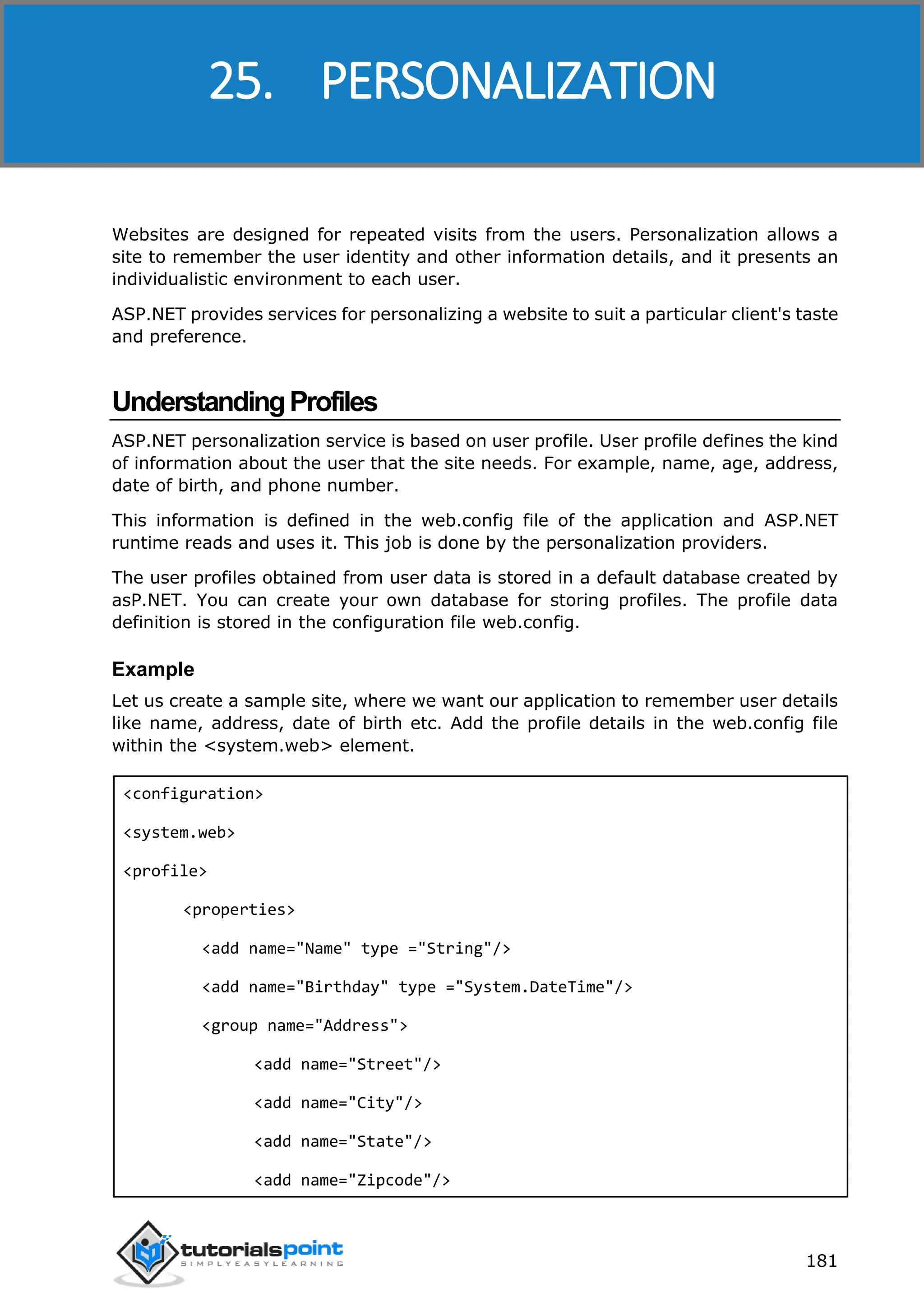 ASP.NET 181 Websites are designed for repeated visits from the users. Personalization allows a site to remember the user identity and other information details, and it presents an individualistic environment to each user. ASP.NET provides services for personalizing a website to suit a particular client's taste and preference. UnderstandingProfiles ASP.NET personalization service is based on user profile. User profile defines the kind of information about the user that the site needs. For example, name, age, address, date of birth, and phone number. This information is defined in the web.config file of the application and ASP.NET runtime reads and uses it. This job is done by the personalization providers. The user profiles obtained from user data is stored in a default database created by asP.NET. You can create your own database for storing profiles. The profile data definition is stored in the configuration file web.config. Example Let us create a sample site, where we want our application to remember user details like name, address, date of birth etc. Add the profile details in the web.config file within the <system.web> element. <configuration> <system.web> <profile> <properties> <add name="Name" type ="String"/> <add name="Birthday" type ="System.DateTime"/> <group name="Address"> <add name="Street"/> <add name="City"/> <add name="State"/> <add name="Zipcode"/> 25. PERSONALIZATION 