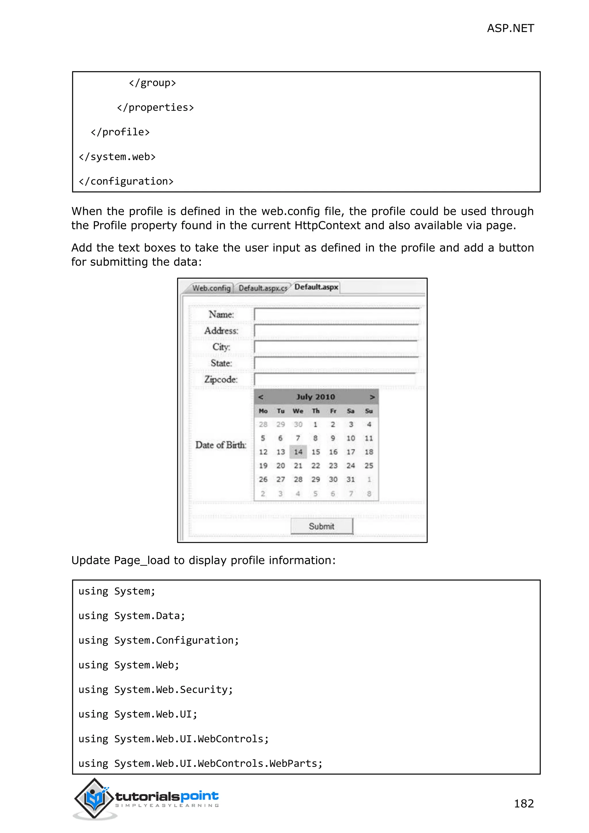 ASP.NET 182 </group> </properties> </profile> </system.web> </configuration> When the profile is defined in the web.config file, the profile could be used through the Profile property found in the current HttpContext and also available via page. Add the text boxes to take the user input as defined in the profile and add a button for submitting the data: Update Page_load to display profile information: using System; using System.Data; using System.Configuration; using System.Web; using System.Web.Security; using System.Web.UI; using System.Web.UI.WebControls; using System.Web.UI.WebControls.WebParts; 