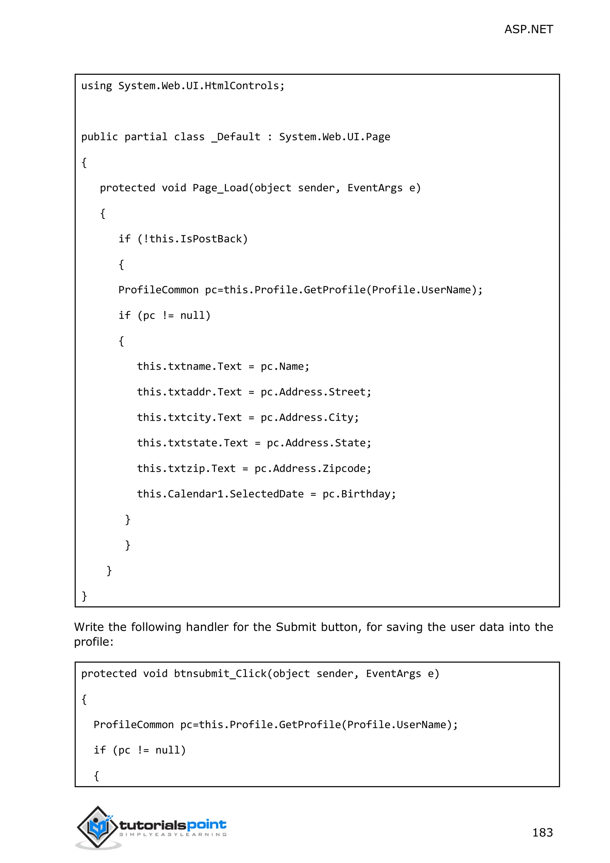 ASP.NET 183 using System.Web.UI.HtmlControls; public partial class _Default : System.Web.UI.Page { protected void Page_Load(object sender, EventArgs e) { if (!this.IsPostBack) { ProfileCommon pc=this.Profile.GetProfile(Profile.UserName); if (pc != null) { this.txtname.Text = pc.Name; this.txtaddr.Text = pc.Address.Street; this.txtcity.Text = pc.Address.City; this.txtstate.Text = pc.Address.State; this.txtzip.Text = pc.Address.Zipcode; this.Calendar1.SelectedDate = pc.Birthday; } } } } Write the following handler for the Submit button, for saving the user data into the profile: protected void btnsubmit_Click(object sender, EventArgs e) { ProfileCommon pc=this.Profile.GetProfile(Profile.UserName); if (pc != null) { 