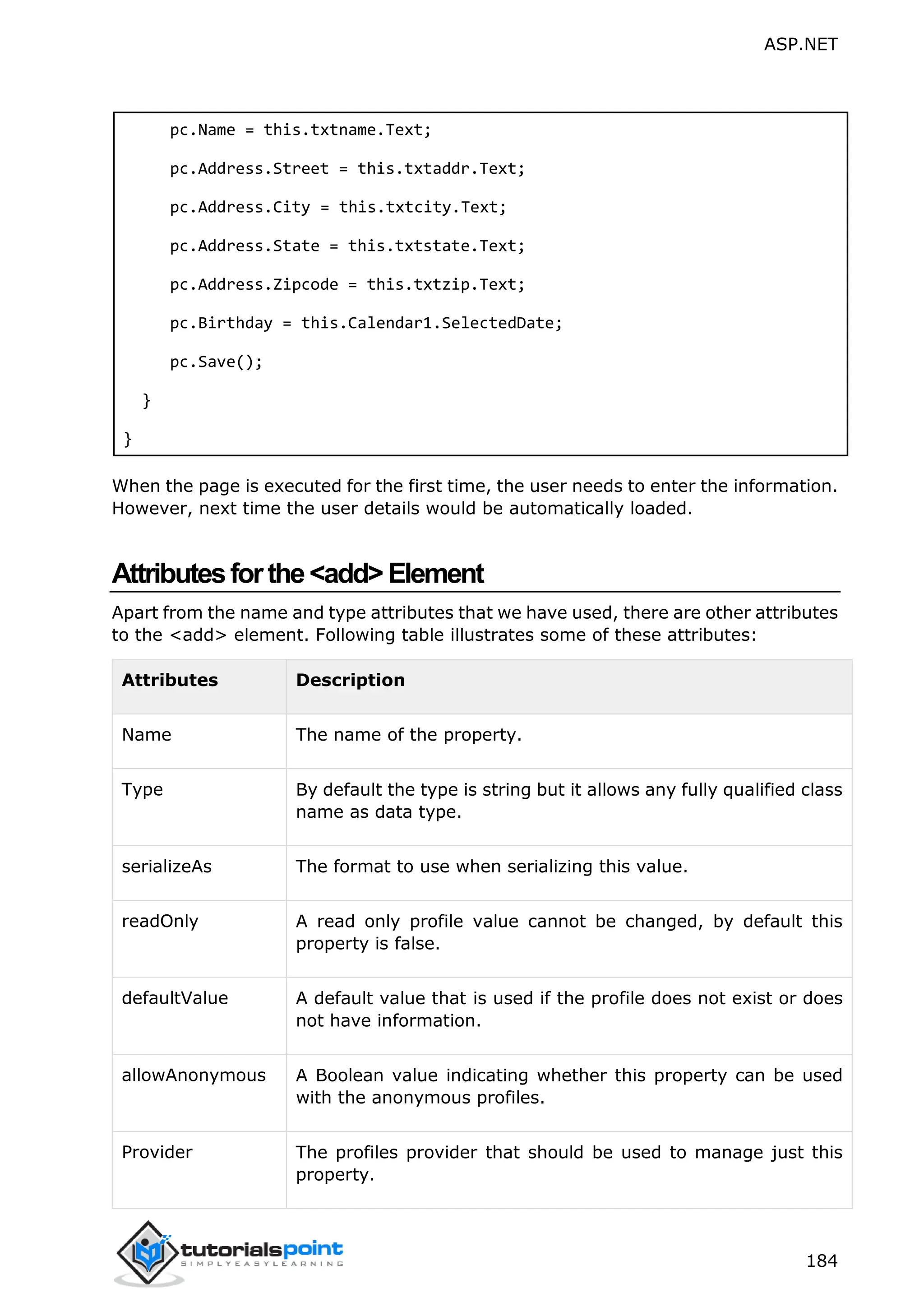 ASP.NET 184 pc.Name = this.txtname.Text; pc.Address.Street = this.txtaddr.Text; pc.Address.City = this.txtcity.Text; pc.Address.State = this.txtstate.Text; pc.Address.Zipcode = this.txtzip.Text; pc.Birthday = this.Calendar1.SelectedDate; pc.Save(); } } When the page is executed for the first time, the user needs to enter the information. However, next time the user details would be automatically loaded. Attributesforthe<add>Element Apart from the name and type attributes that we have used, there are other attributes to the <add> element. Following table illustrates some of these attributes: Attributes Description Name The name of the property. Type By default the type is string but it allows any fully qualified class name as data type. serializeAs The format to use when serializing this value. readOnly A read only profile value cannot be changed, by default this property is false. defaultValue A default value that is used if the profile does not exist or does not have information. allowAnonymous A Boolean value indicating whether this property can be used with the anonymous profiles. Provider The profiles provider that should be used to manage just this property. 