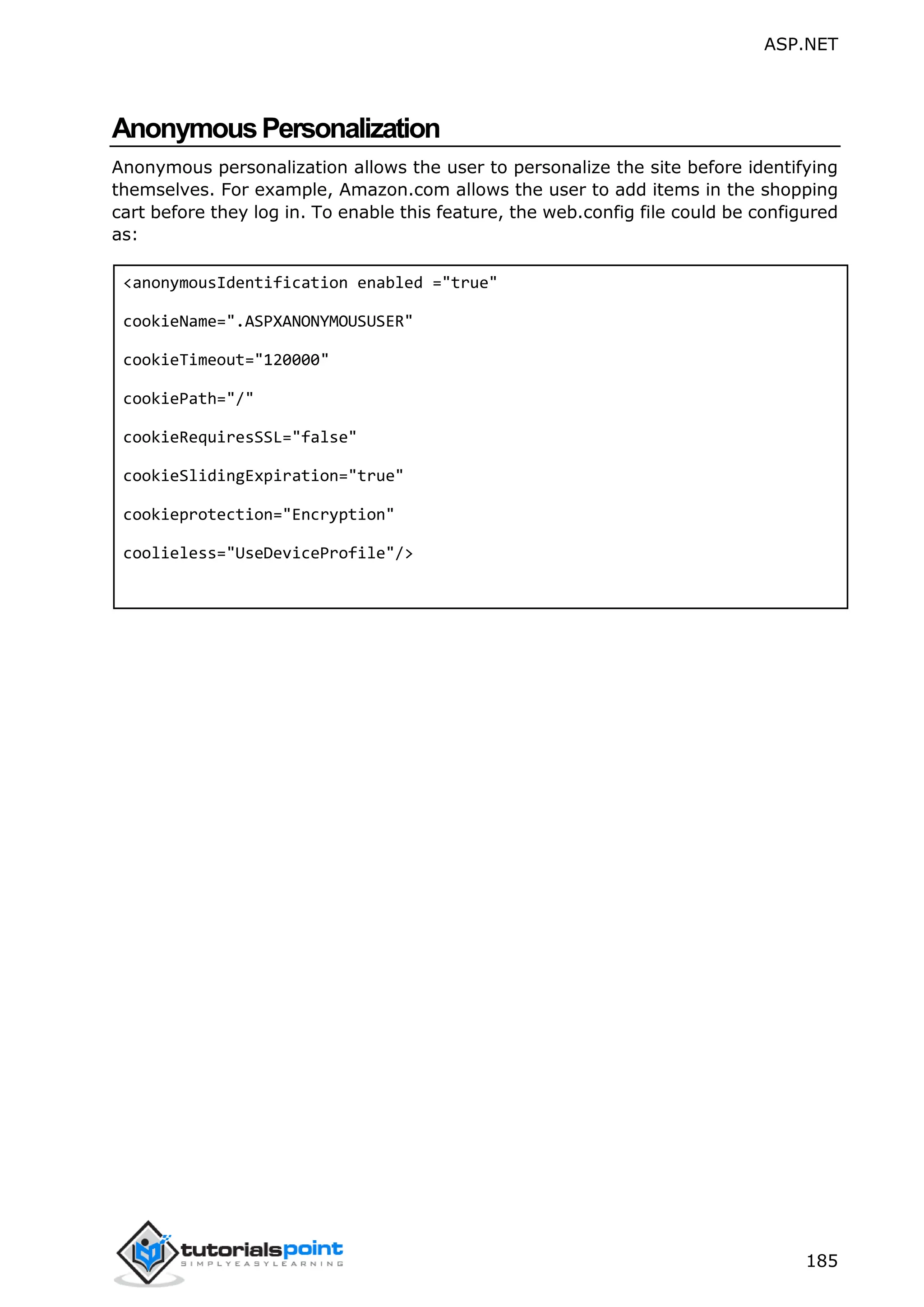 ASP.NET 185 AnonymousPersonalization Anonymous personalization allows the user to personalize the site before identifying themselves. For example, Amazon.com allows the user to add items in the shopping cart before they log in. To enable this feature, the web.config file could be configured as: <anonymousIdentification enabled ="true" cookieName=".ASPXANONYMOUSUSER" cookieTimeout="120000" cookiePath="/" cookieRequiresSSL="false" cookieSlidingExpiration="true" cookieprotection="Encryption" coolieless="UseDeviceProfile"/> 