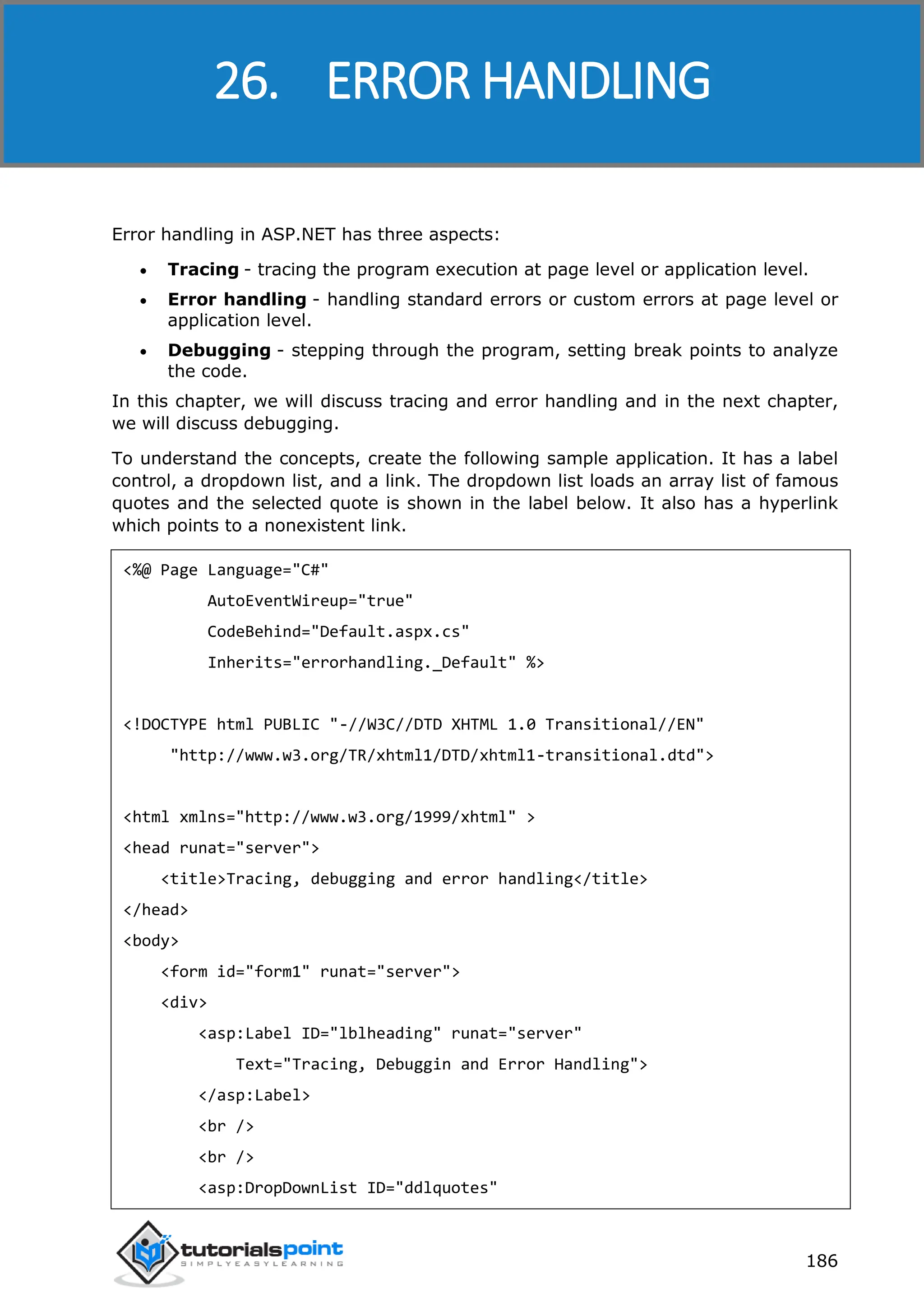 ASP.NET 186 Error handling in ASP.NET has three aspects:  Tracing - tracing the program execution at page level or application level.  Error handling - handling standard errors or custom errors at page level or application level.  Debugging - stepping through the program, setting break points to analyze the code. In this chapter, we will discuss tracing and error handling and in the next chapter, we will discuss debugging. To understand the concepts, create the following sample application. It has a label control, a dropdown list, and a link. The dropdown list loads an array list of famous quotes and the selected quote is shown in the label below. It also has a hyperlink which points to a nonexistent link. <%@ Page Language="C#" AutoEventWireup="true" CodeBehind="Default.aspx.cs" Inherits="errorhandling._Default" %> <!DOCTYPE html PUBLIC "-//W3C//DTD XHTML 1.0 Transitional//EN" "http://www.w3.org/TR/xhtml1/DTD/xhtml1-transitional.dtd"> <html xmlns="http://www.w3.org/1999/xhtml" > <head runat="server"> <title>Tracing, debugging and error handling</title> </head> <body> <form id="form1" runat="server"> <div> <asp:Label ID="lblheading" runat="server" Text="Tracing, Debuggin and Error Handling"> </asp:Label> <br /> <br /> <asp:DropDownList ID="ddlquotes" 26. ERROR HANDLING 