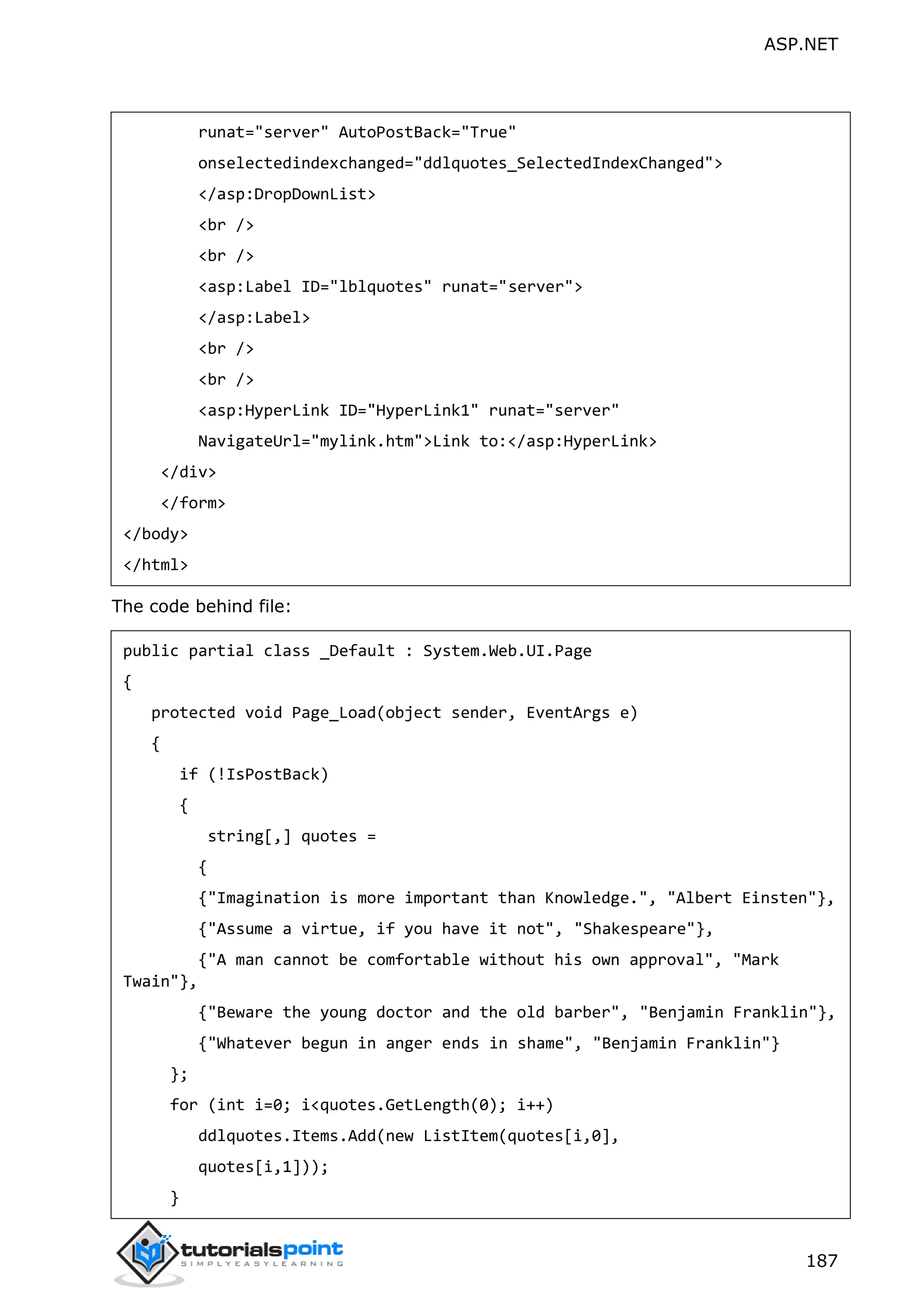 ASP.NET 187 runat="server" AutoPostBack="True" onselectedindexchanged="ddlquotes_SelectedIndexChanged"> </asp:DropDownList> <br /> <br /> <asp:Label ID="lblquotes" runat="server"> </asp:Label> <br /> <br /> <asp:HyperLink ID="HyperLink1" runat="server" NavigateUrl="mylink.htm">Link to:</asp:HyperLink> </div> </form> </body> </html> The code behind file: public partial class _Default : System.Web.UI.Page { protected void Page_Load(object sender, EventArgs e) { if (!IsPostBack) { string[,] quotes = { {"Imagination is more important than Knowledge.", "Albert Einsten"}, {"Assume a virtue, if you have it not", "Shakespeare"}, {"A man cannot be comfortable without his own approval", "Mark Twain"}, {"Beware the young doctor and the old barber", "Benjamin Franklin"}, {"Whatever begun in anger ends in shame", "Benjamin Franklin"} }; for (int i=0; i<quotes.GetLength(0); i++) ddlquotes.Items.Add(new ListItem(quotes[i,0], quotes[i,1])); } 