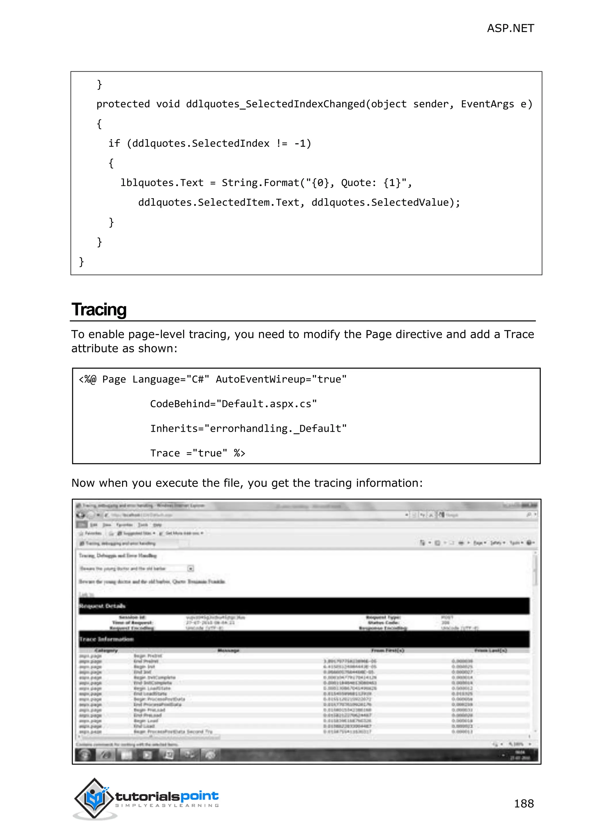 ASP.NET 188 } protected void ddlquotes_SelectedIndexChanged(object sender, EventArgs e) { if (ddlquotes.SelectedIndex != -1) { lblquotes.Text = String.Format("{0}, Quote: {1}", ddlquotes.SelectedItem.Text, ddlquotes.SelectedValue); } } } Tracing To enable page-level tracing, you need to modify the Page directive and add a Trace attribute as shown: <%@ Page Language="C#" AutoEventWireup="true" CodeBehind="Default.aspx.cs" Inherits="errorhandling._Default" Trace ="true" %> Now when you execute the file, you get the tracing information: 