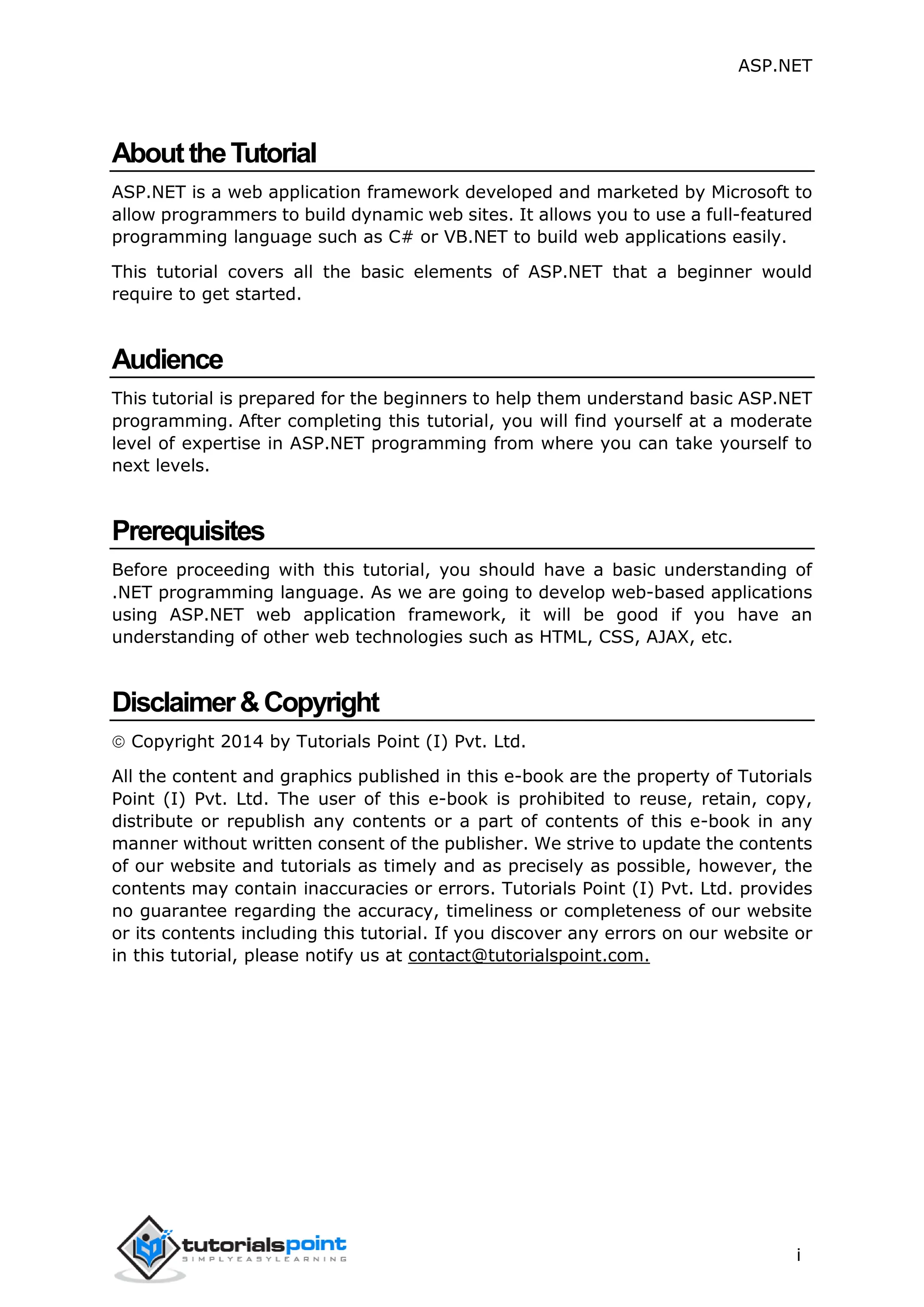 ASP.NET i AbouttheTutorial ASP.NET is a web application framework developed and marketed by Microsoft to allow programmers to build dynamic web sites. It allows you to use a full-featured programming language such as C# or VB.NET to build web applications easily. This tutorial covers all the basic elements of ASP.NET that a beginner would require to get started. Audience This tutorial is prepared for the beginners to help them understand basic ASP.NET programming. After completing this tutorial, you will find yourself at a moderate level of expertise in ASP.NET programming from where you can take yourself to next levels. Prerequisites Before proceeding with this tutorial, you should have a basic understanding of .NET programming language. As we are going to develop web-based applications using ASP.NET web application framework, it will be good if you have an understanding of other web technologies such as HTML, CSS, AJAX, etc. Disclaimer&Copyright  Copyright 2014 by Tutorials Point (I) Pvt. Ltd. All the content and graphics published in this e-book are the property of Tutorials Point (I) Pvt. Ltd. The user of this e-book is prohibited to reuse, retain, copy, distribute or republish any contents or a part of contents of this e-book in any manner without written consent of the publisher. We strive to update the contents of our website and tutorials as timely and as precisely as possible, however, the contents may contain inaccuracies or errors. Tutorials Point (I) Pvt. Ltd. provides no guarantee regarding the accuracy, timeliness or completeness of our website or its contents including this tutorial. If you discover any errors on our website or in this tutorial, please notify us at contact@tutorialspoint.com. 