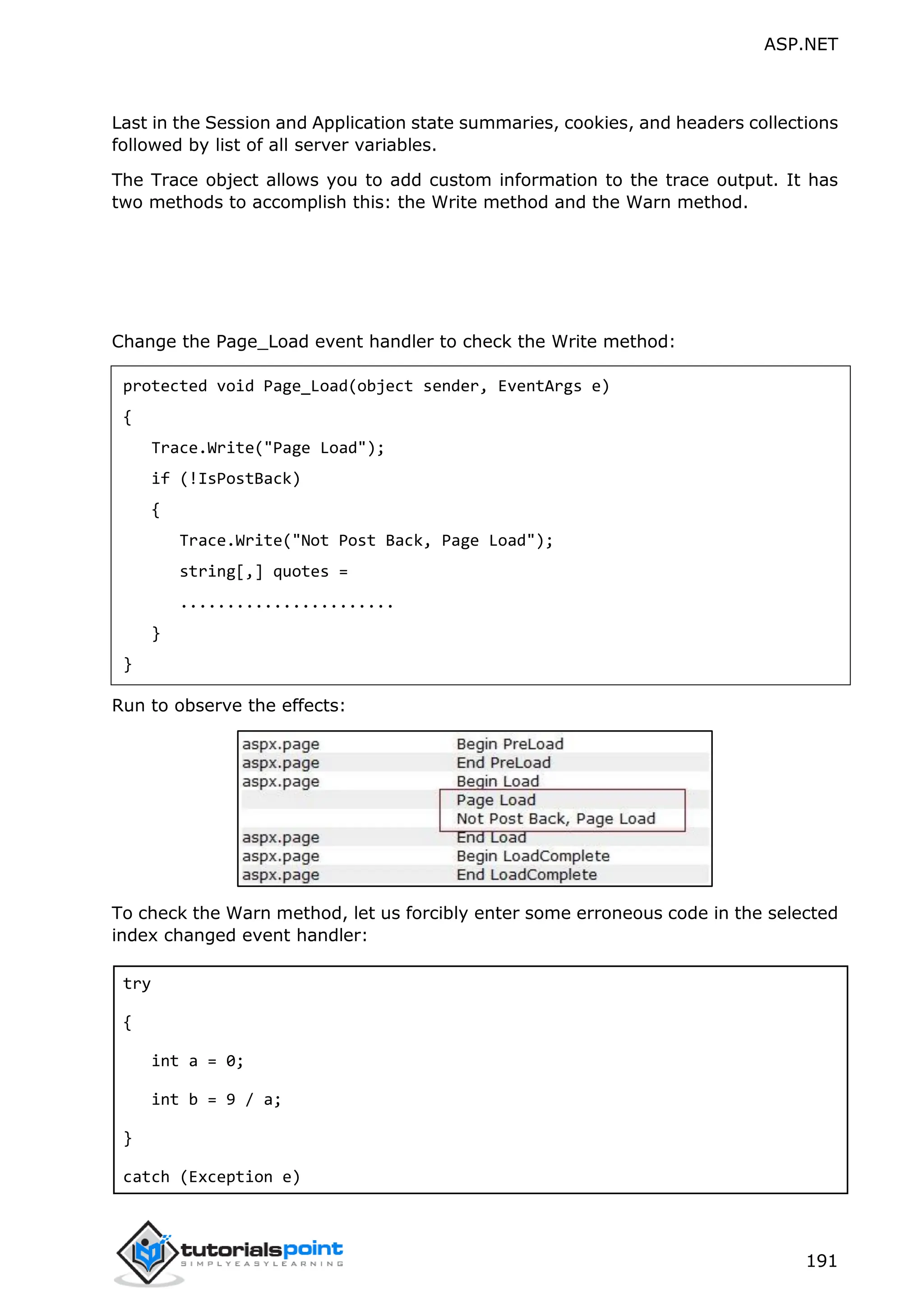 ASP.NET 191 Last in the Session and Application state summaries, cookies, and headers collections followed by list of all server variables. The Trace object allows you to add custom information to the trace output. It has two methods to accomplish this: the Write method and the Warn method. Change the Page_Load event handler to check the Write method: protected void Page_Load(object sender, EventArgs e) { Trace.Write("Page Load"); if (!IsPostBack) { Trace.Write("Not Post Back, Page Load"); string[,] quotes = ....................... } } Run to observe the effects: To check the Warn method, let us forcibly enter some erroneous code in the selected index changed event handler: try { int a = 0; int b = 9 / a; } catch (Exception e) 