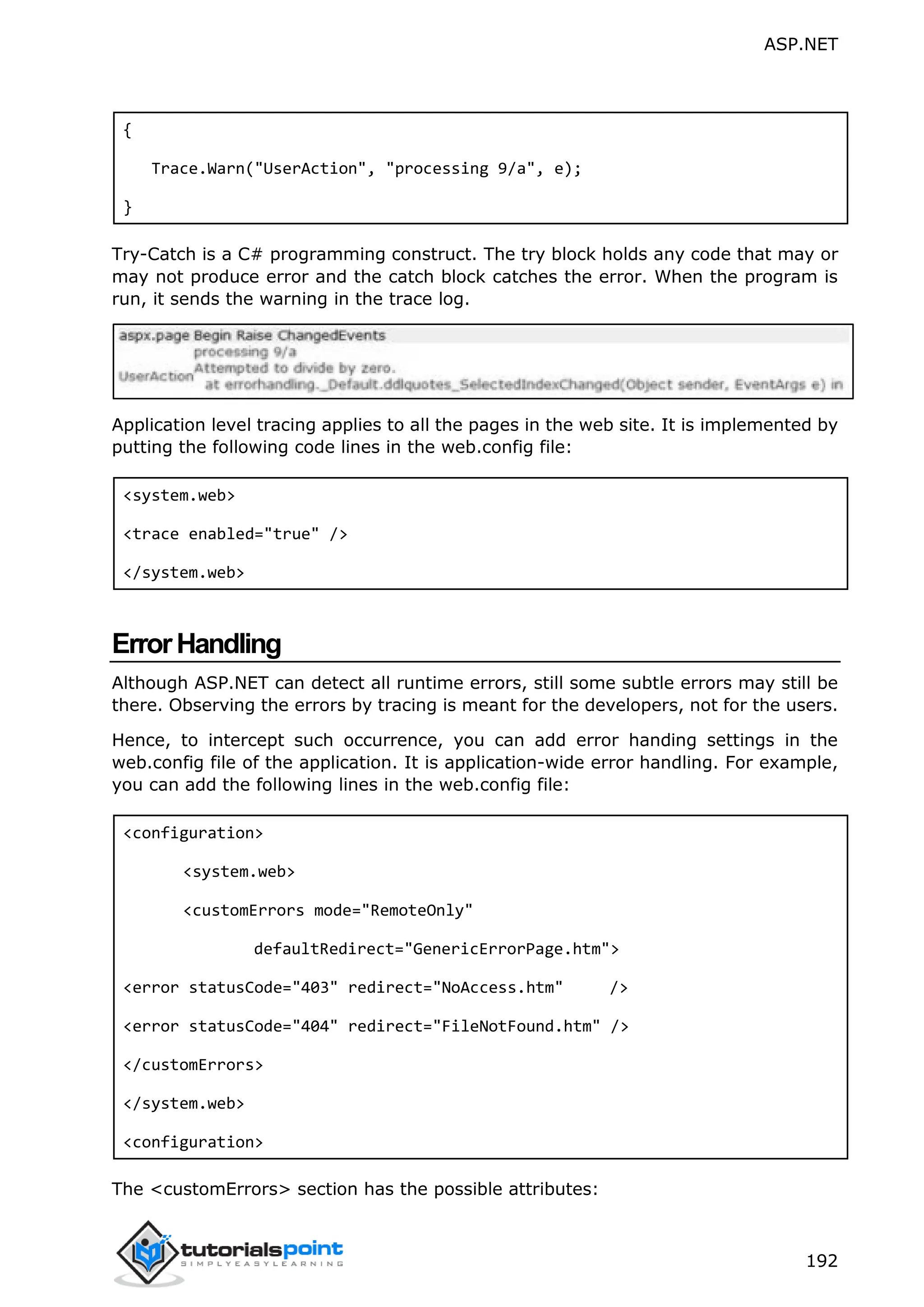 ASP.NET 192 { Trace.Warn("UserAction", "processing 9/a", e); } Try-Catch is a C# programming construct. The try block holds any code that may or may not produce error and the catch block catches the error. When the program is run, it sends the warning in the trace log. Application level tracing applies to all the pages in the web site. It is implemented by putting the following code lines in the web.config file: <system.web> <trace enabled="true" /> </system.web> ErrorHandling Although ASP.NET can detect all runtime errors, still some subtle errors may still be there. Observing the errors by tracing is meant for the developers, not for the users. Hence, to intercept such occurrence, you can add error handing settings in the web.config file of the application. It is application-wide error handling. For example, you can add the following lines in the web.config file: <configuration> <system.web> <customErrors mode="RemoteOnly" defaultRedirect="GenericErrorPage.htm"> <error statusCode="403" redirect="NoAccess.htm" /> <error statusCode="404" redirect="FileNotFound.htm" /> </customErrors> </system.web> <configuration> The <customErrors> section has the possible attributes: 