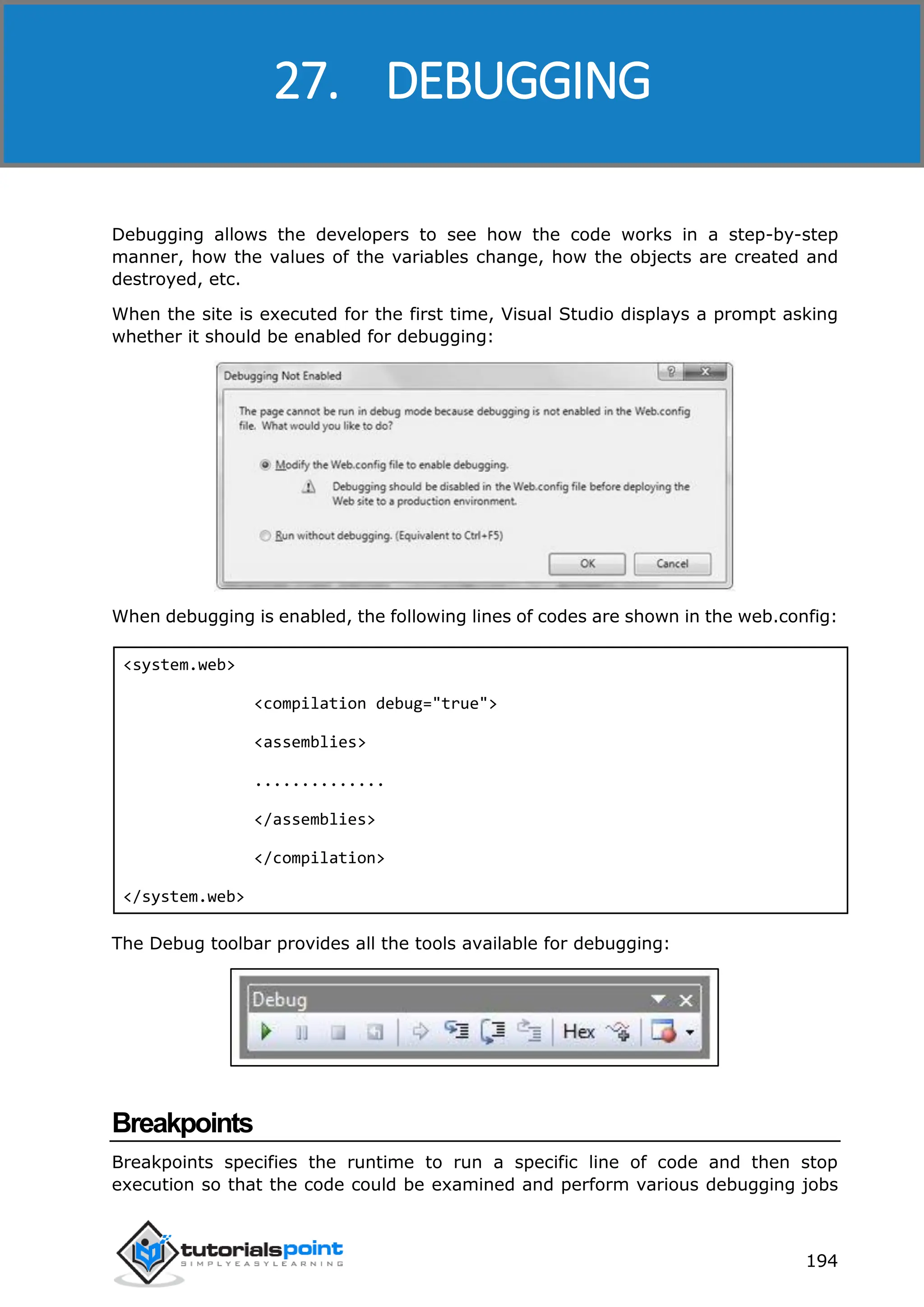 ASP.NET 194 Debugging allows the developers to see how the code works in a step-by-step manner, how the values of the variables change, how the objects are created and destroyed, etc. When the site is executed for the first time, Visual Studio displays a prompt asking whether it should be enabled for debugging: When debugging is enabled, the following lines of codes are shown in the web.config: <system.web> <compilation debug="true"> <assemblies> .............. </assemblies> </compilation> </system.web> The Debug toolbar provides all the tools available for debugging: Breakpoints Breakpoints specifies the runtime to run a specific line of code and then stop execution so that the code could be examined and perform various debugging jobs 27. DEBUGGING 