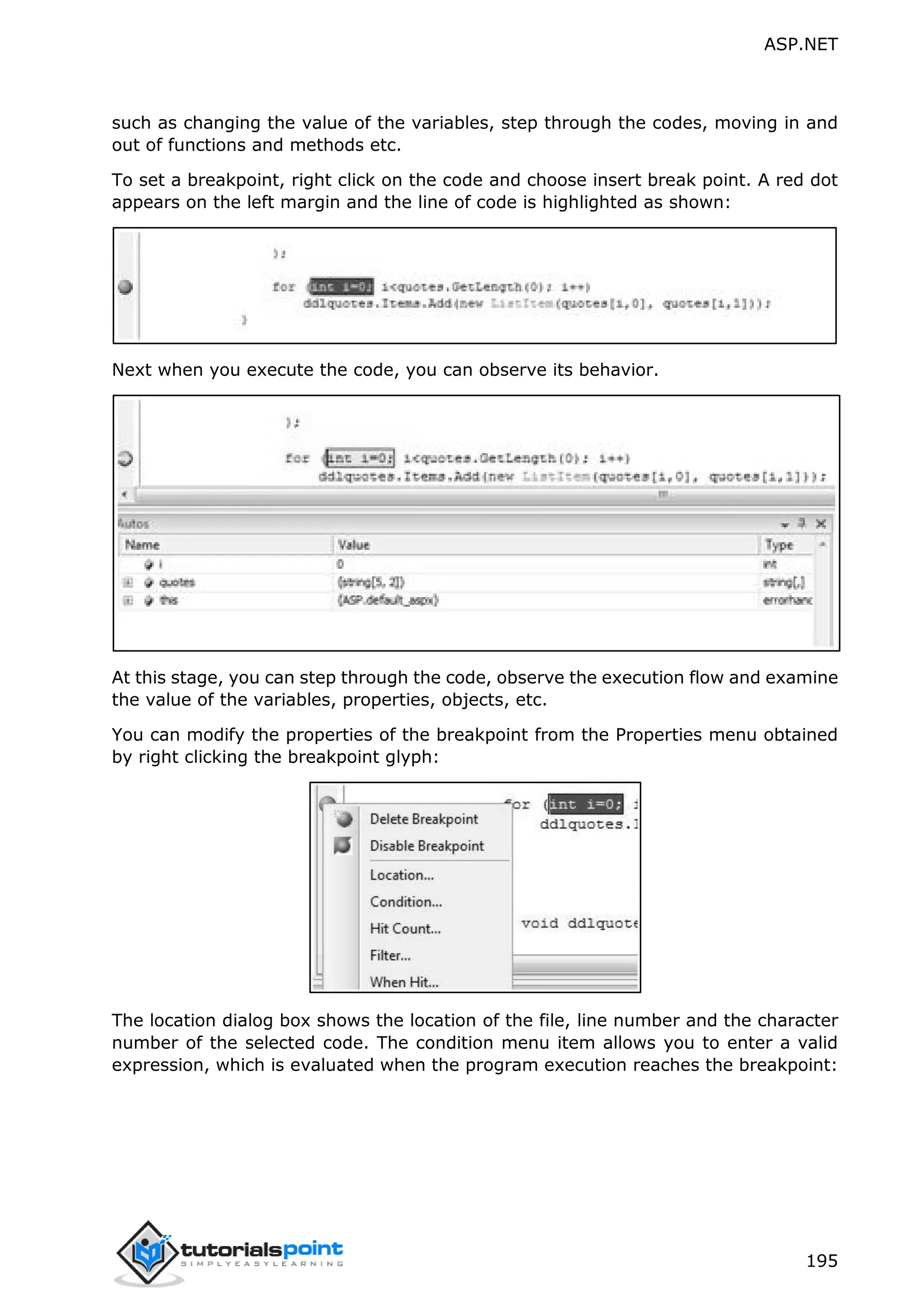 ASP.NET 195 such as changing the value of the variables, step through the codes, moving in and out of functions and methods etc. To set a breakpoint, right click on the code and choose insert break point. A red dot appears on the left margin and the line of code is highlighted as shown: Next when you execute the code, you can observe its behavior. At this stage, you can step through the code, observe the execution flow and examine the value of the variables, properties, objects, etc. You can modify the properties of the breakpoint from the Properties menu obtained by right clicking the breakpoint glyph: The location dialog box shows the location of the file, line number and the character number of the selected code. The condition menu item allows you to enter a valid expression, which is evaluated when the program execution reaches the breakpoint: 