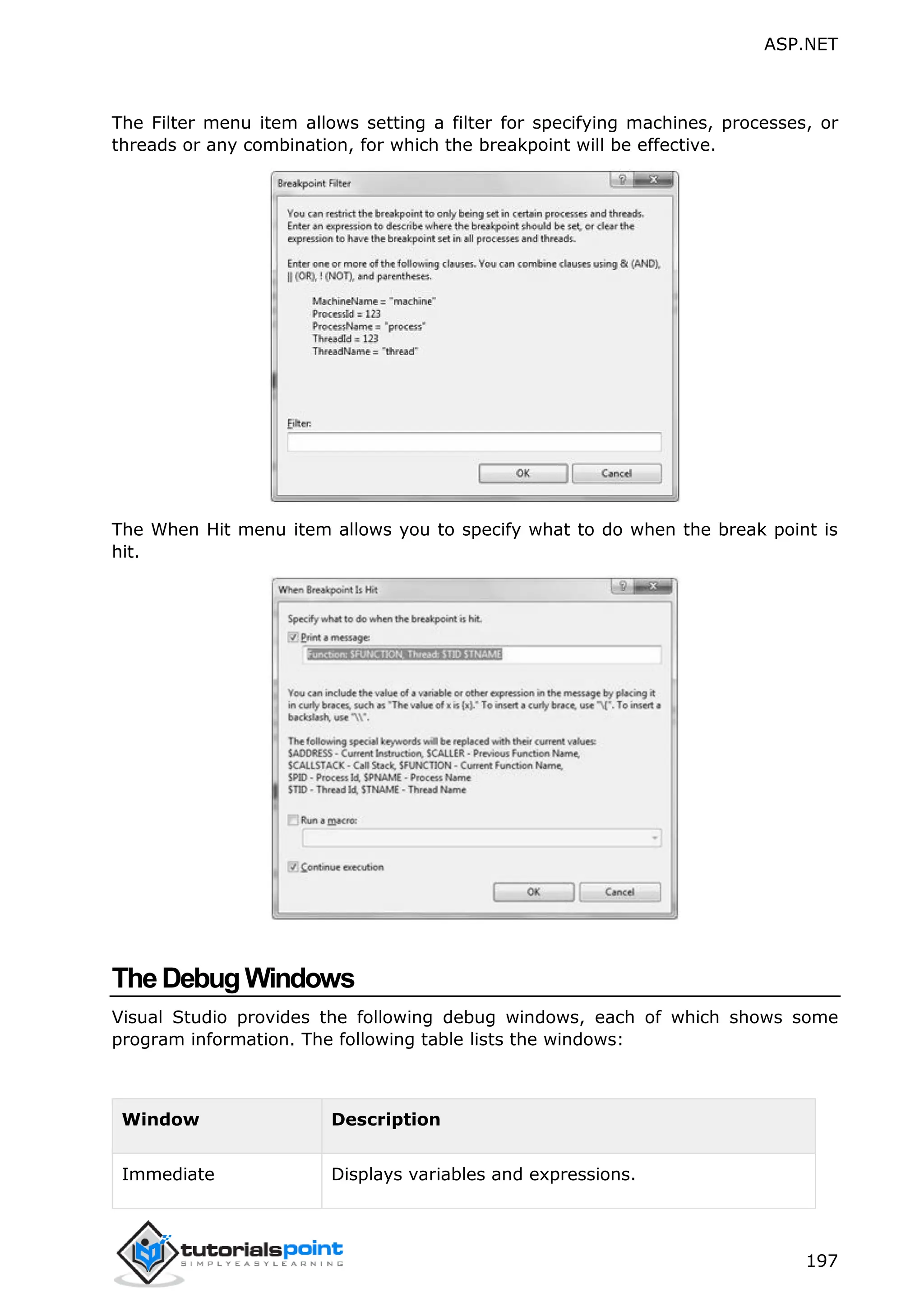 ASP.NET 197 The Filter menu item allows setting a filter for specifying machines, processes, or threads or any combination, for which the breakpoint will be effective. The When Hit menu item allows you to specify what to do when the break point is hit. TheDebugWindows Visual Studio provides the following debug windows, each of which shows some program information. The following table lists the windows: Window Description Immediate Displays variables and expressions. 