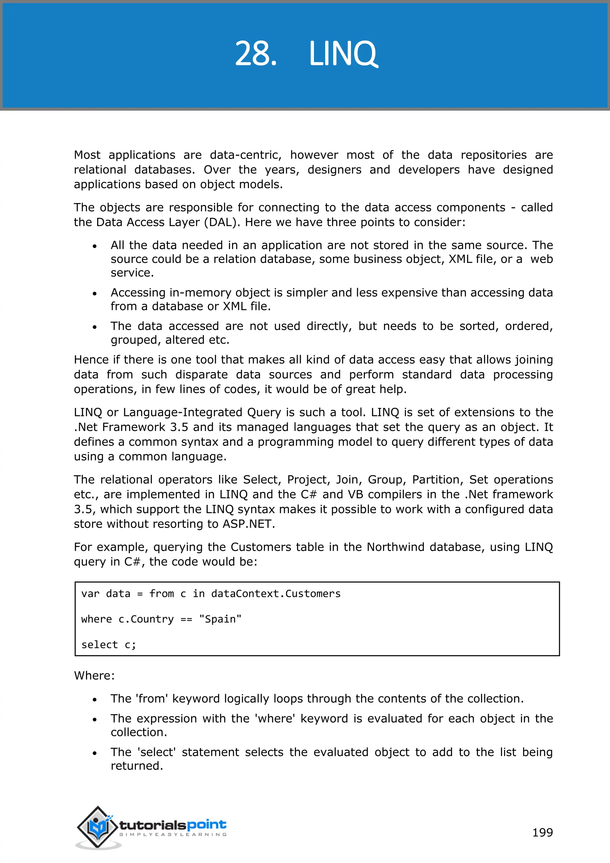 ASP.NET 199 Most applications are data-centric, however most of the data repositories are relational databases. Over the years, designers and developers have designed applications based on object models. The objects are responsible for connecting to the data access components - called the Data Access Layer (DAL). Here we have three points to consider:  All the data needed in an application are not stored in the same source. The source could be a relation database, some business object, XML file, or a web service.  Accessing in-memory object is simpler and less expensive than accessing data from a database or XML file.  The data accessed are not used directly, but needs to be sorted, ordered, grouped, altered etc. Hence if there is one tool that makes all kind of data access easy that allows joining data from such disparate data sources and perform standard data processing operations, in few lines of codes, it would be of great help. LINQ or Language-Integrated Query is such a tool. LINQ is set of extensions to the .Net Framework 3.5 and its managed languages that set the query as an object. It defines a common syntax and a programming model to query different types of data using a common language. The relational operators like Select, Project, Join, Group, Partition, Set operations etc., are implemented in LINQ and the C# and VB compilers in the .Net framework 3.5, which support the LINQ syntax makes it possible to work with a configured data store without resorting to ASP.NET. For example, querying the Customers table in the Northwind database, using LINQ query in C#, the code would be: var data = from c in dataContext.Customers where c.Country == "Spain" select c; Where:  The 'from' keyword logically loops through the contents of the collection.  The expression with the 'where' keyword is evaluated for each object in the collection.  The 'select' statement selects the evaluated object to add to the list being returned. 28. LINQ 