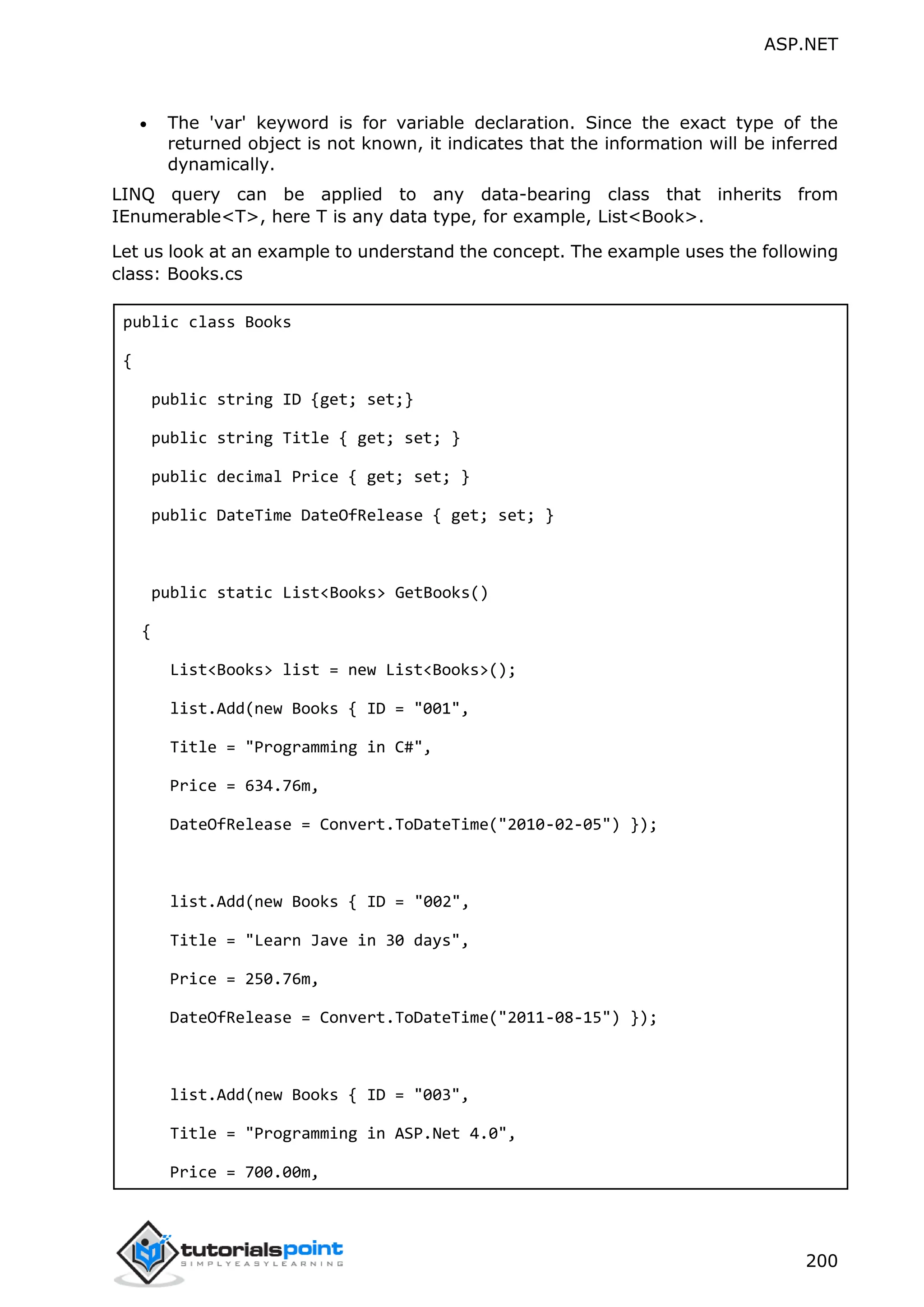 ASP.NET 200  The 'var' keyword is for variable declaration. Since the exact type of the returned object is not known, it indicates that the information will be inferred dynamically. LINQ query can be applied to any data-bearing class that inherits from IEnumerable<T>, here T is any data type, for example, List<Book>. Let us look at an example to understand the concept. The example uses the following class: Books.cs public class Books { public string ID {get; set;} public string Title { get; set; } public decimal Price { get; set; } public DateTime DateOfRelease { get; set; } public static List<Books> GetBooks() { List<Books> list = new List<Books>(); list.Add(new Books { ID = "001", Title = "Programming in C#", Price = 634.76m, DateOfRelease = Convert.ToDateTime("2010-02-05") }); list.Add(new Books { ID = "002", Title = "Learn Jave in 30 days", Price = 250.76m, DateOfRelease = Convert.ToDateTime("2011-08-15") }); list.Add(new Books { ID = "003", Title = "Programming in ASP.Net 4.0", Price = 700.00m, 
