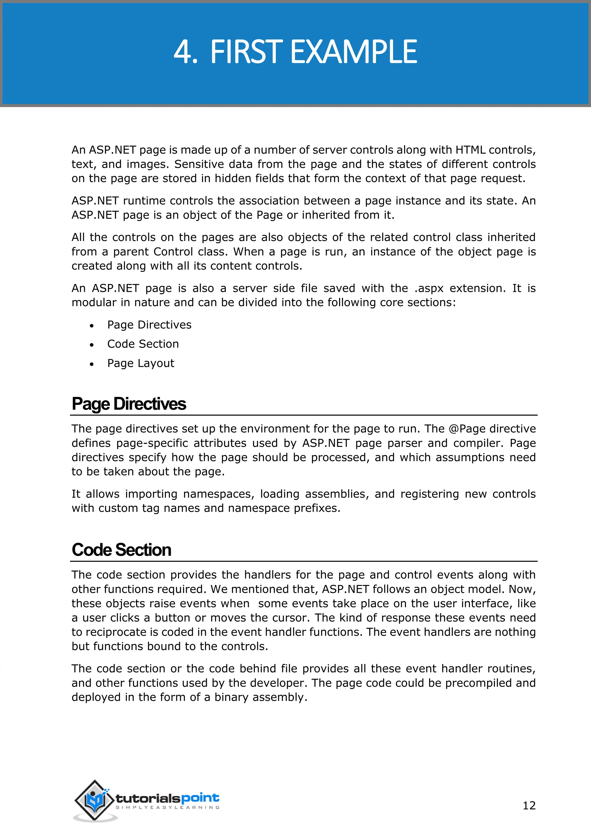 ASP.NET 12 An ASP.NET page is made up of a number of server controls along with HTML controls, text, and images. Sensitive data from the page and the states of different controls on the page are stored in hidden fields that form the context of that page request. ASP.NET runtime controls the association between a page instance and its state. An ASP.NET page is an object of the Page or inherited from it. All the controls on the pages are also objects of the related control class inherited from a parent Control class. When a page is run, an instance of the object page is created along with all its content controls. An ASP.NET page is also a server side file saved with the .aspx extension. It is modular in nature and can be divided into the following core sections:  Page Directives  Code Section  Page Layout PageDirectives The page directives set up the environment for the page to run. The @Page directive defines page-specific attributes used by ASP.NET page parser and compiler. Page directives specify how the page should be processed, and which assumptions need to be taken about the page. It allows importing namespaces, loading assemblies, and registering new controls with custom tag names and namespace prefixes. CodeSection The code section provides the handlers for the page and control events along with other functions required. We mentioned that, ASP.NET follows an object model. Now, these objects raise events when some events take place on the user interface, like a user clicks a button or moves the cursor. The kind of response these events need to reciprocate is coded in the event handler functions. The event handlers are nothing but functions bound to the controls. The code section or the code behind file provides all these event handler routines, and other functions used by the developer. The page code could be precompiled and deployed in the form of a binary assembly. 4. FIRST EXAMPLE 