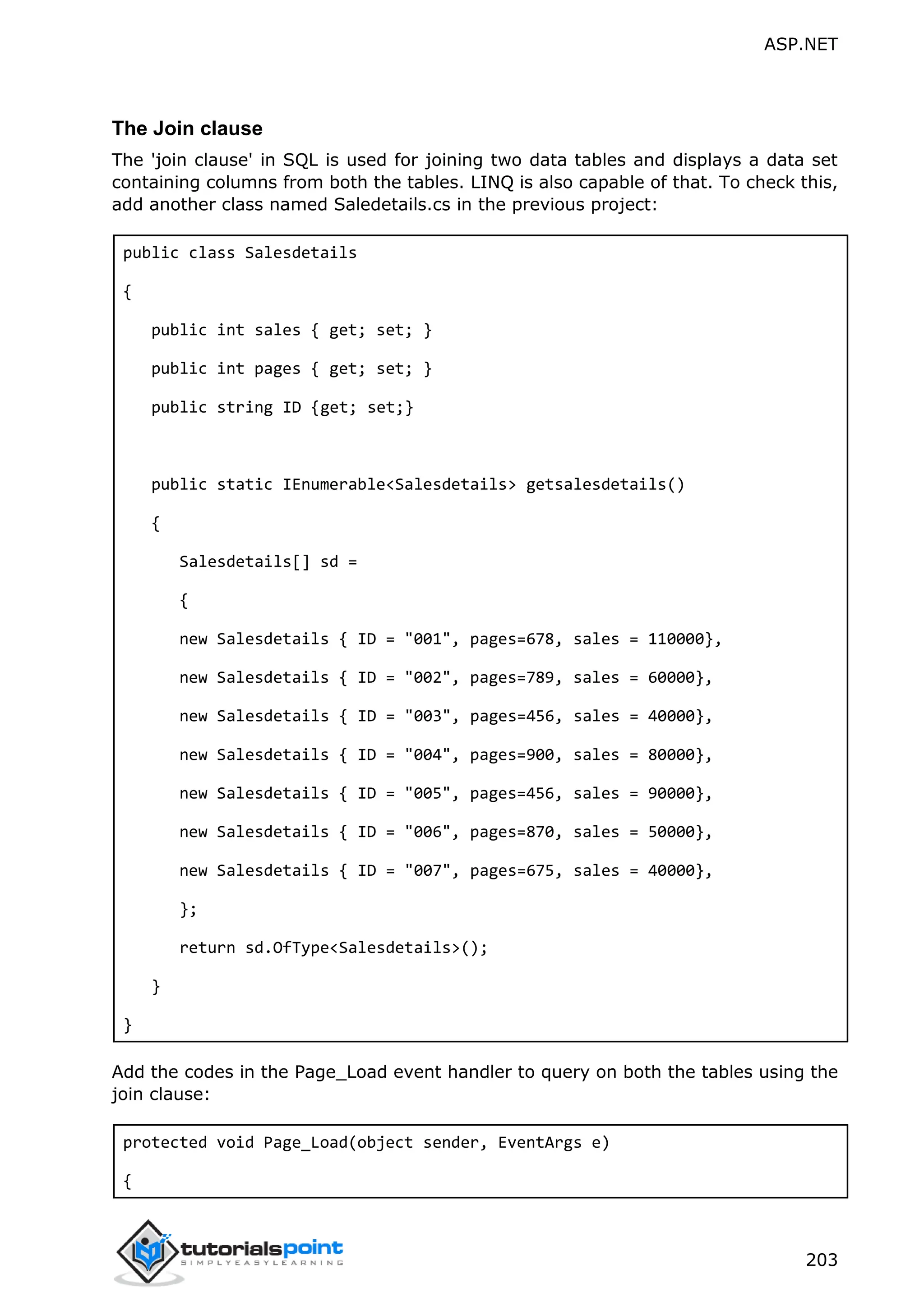 ASP.NET 203 The Join clause The 'join clause' in SQL is used for joining two data tables and displays a data set containing columns from both the tables. LINQ is also capable of that. To check this, add another class named Saledetails.cs in the previous project: public class Salesdetails { public int sales { get; set; } public int pages { get; set; } public string ID {get; set;} public static IEnumerable<Salesdetails> getsalesdetails() { Salesdetails[] sd = { new Salesdetails { ID = "001", pages=678, sales = 110000}, new Salesdetails { ID = "002", pages=789, sales = 60000}, new Salesdetails { ID = "003", pages=456, sales = 40000}, new Salesdetails { ID = "004", pages=900, sales = 80000}, new Salesdetails { ID = "005", pages=456, sales = 90000}, new Salesdetails { ID = "006", pages=870, sales = 50000}, new Salesdetails { ID = "007", pages=675, sales = 40000}, }; return sd.OfType<Salesdetails>(); } } Add the codes in the Page_Load event handler to query on both the tables using the join clause: protected void Page_Load(object sender, EventArgs e) { 