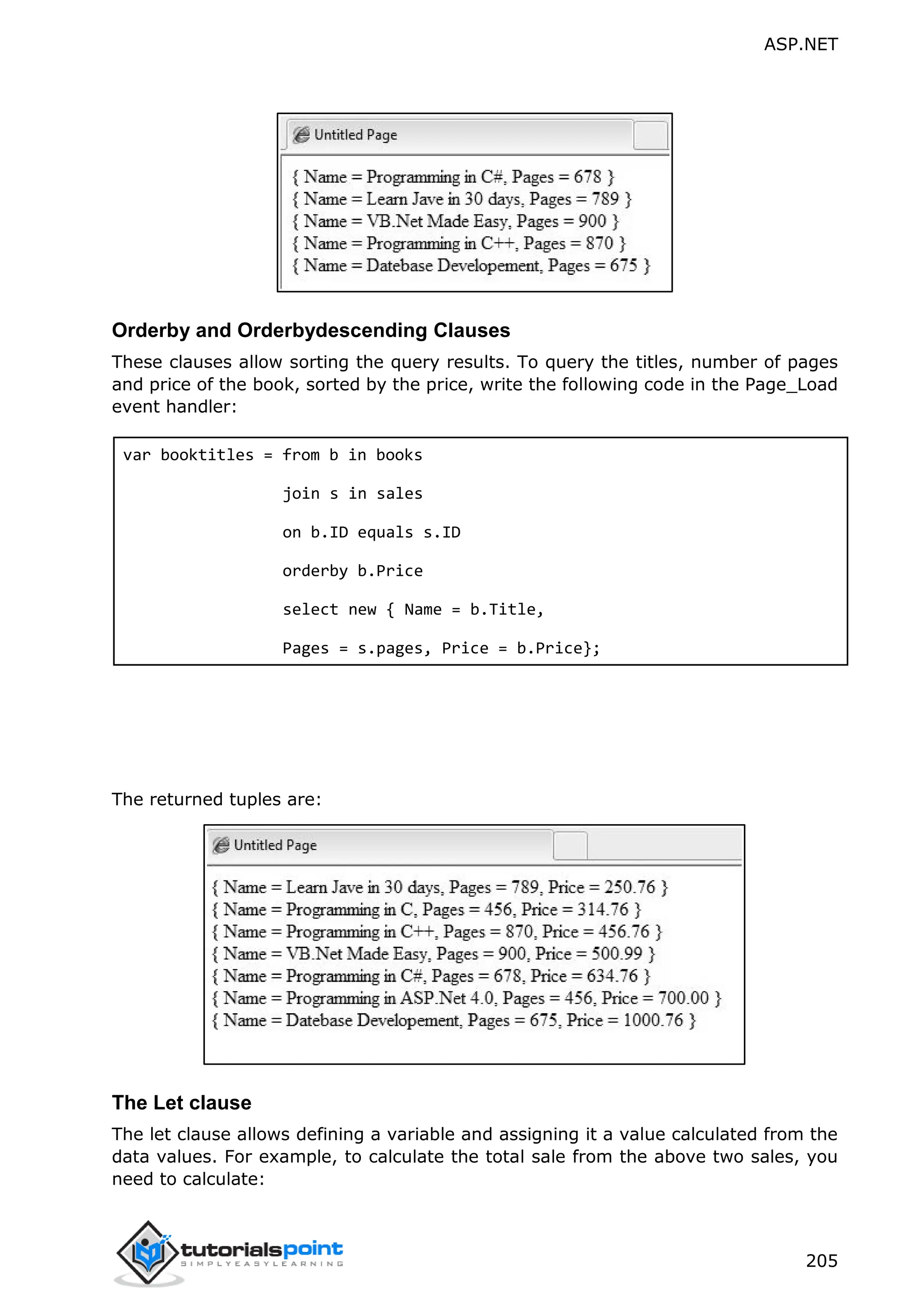 ASP.NET 205 Orderby and Orderbydescending Clauses These clauses allow sorting the query results. To query the titles, number of pages and price of the book, sorted by the price, write the following code in the Page_Load event handler: var booktitles = from b in books join s in sales on b.ID equals s.ID orderby b.Price select new { Name = b.Title, Pages = s.pages, Price = b.Price}; The returned tuples are: The Let clause The let clause allows defining a variable and assigning it a value calculated from the data values. For example, to calculate the total sale from the above two sales, you need to calculate: 