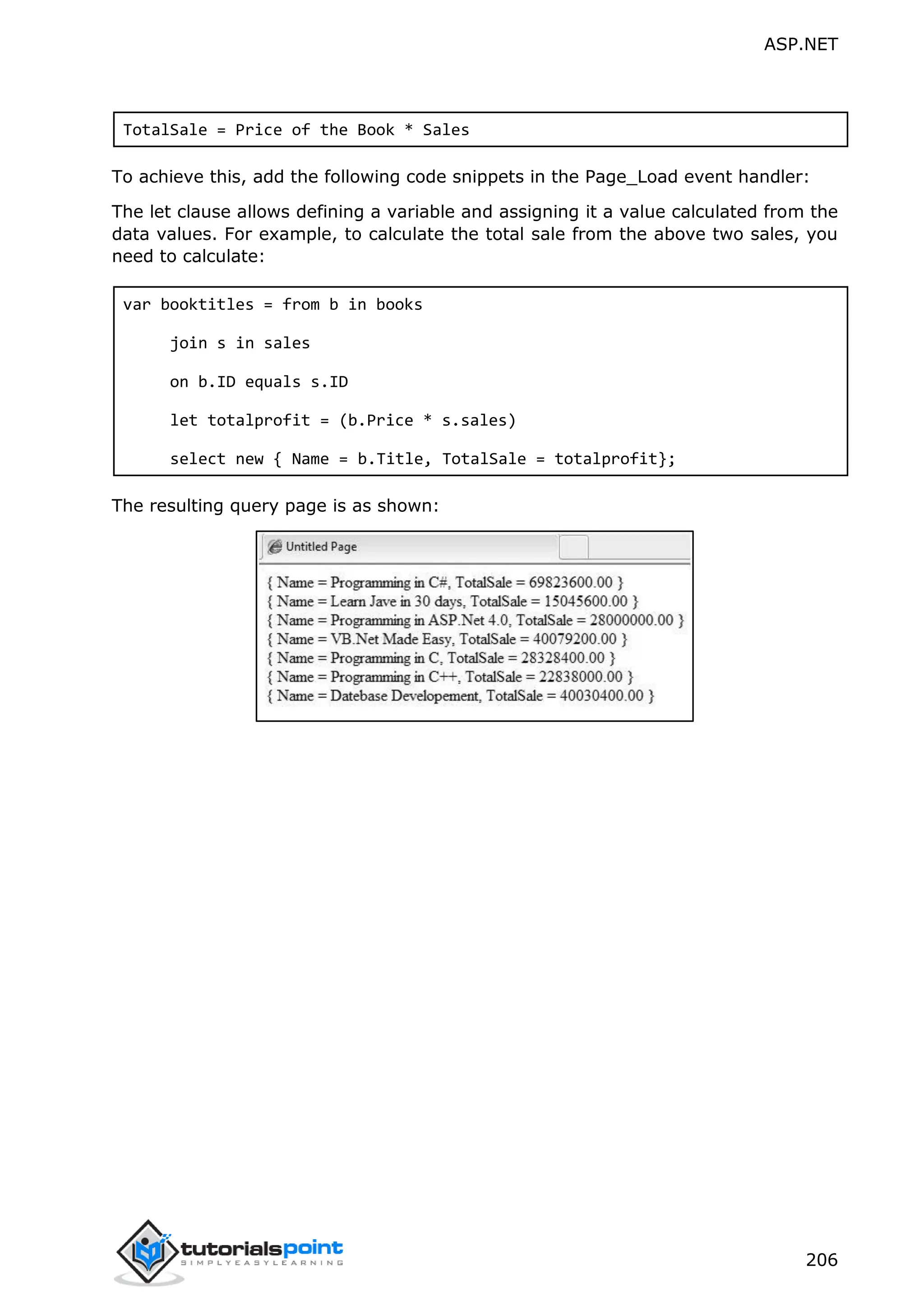 ASP.NET 206 TotalSale = Price of the Book * Sales To achieve this, add the following code snippets in the Page_Load event handler: The let clause allows defining a variable and assigning it a value calculated from the data values. For example, to calculate the total sale from the above two sales, you need to calculate: var booktitles = from b in books join s in sales on b.ID equals s.ID let totalprofit = (b.Price * s.sales) select new { Name = b.Title, TotalSale = totalprofit}; The resulting query page is as shown: 