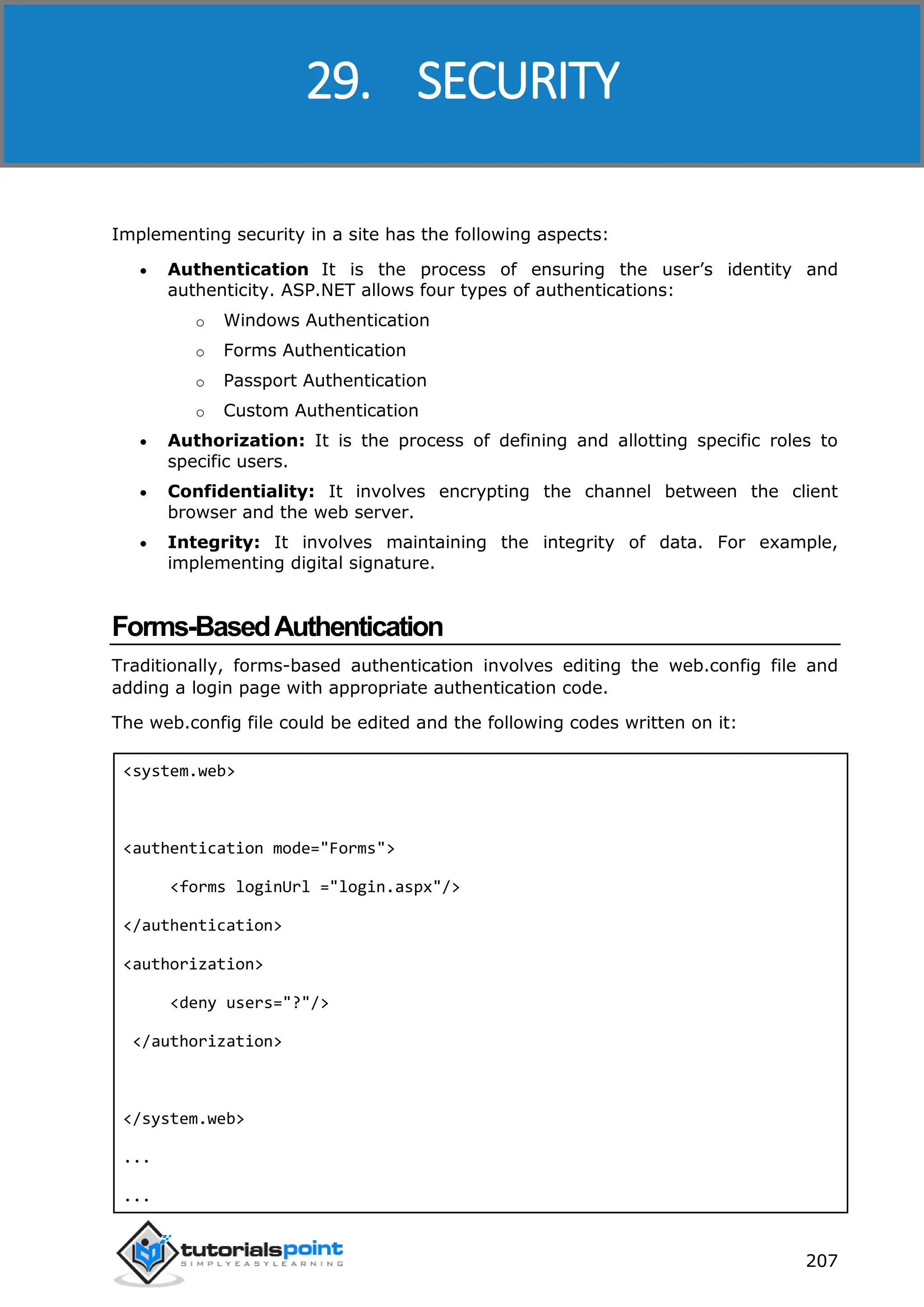 ASP.NET 207 Implementing security in a site has the following aspects:  Authentication It is the process of ensuring the user’s identity and authenticity. ASP.NET allows four types of authentications: o Windows Authentication o Forms Authentication o Passport Authentication o Custom Authentication  Authorization: It is the process of defining and allotting specific roles to specific users.  Confidentiality: It involves encrypting the channel between the client browser and the web server.  Integrity: It involves maintaining the integrity of data. For example, implementing digital signature. Forms-BasedAuthentication Traditionally, forms-based authentication involves editing the web.config file and adding a login page with appropriate authentication code. The web.config file could be edited and the following codes written on it: <system.web> <authentication mode="Forms"> <forms loginUrl ="login.aspx"/> </authentication> <authorization> <deny users="?"/> </authorization> </system.web> ... ... 29. SECURITY 