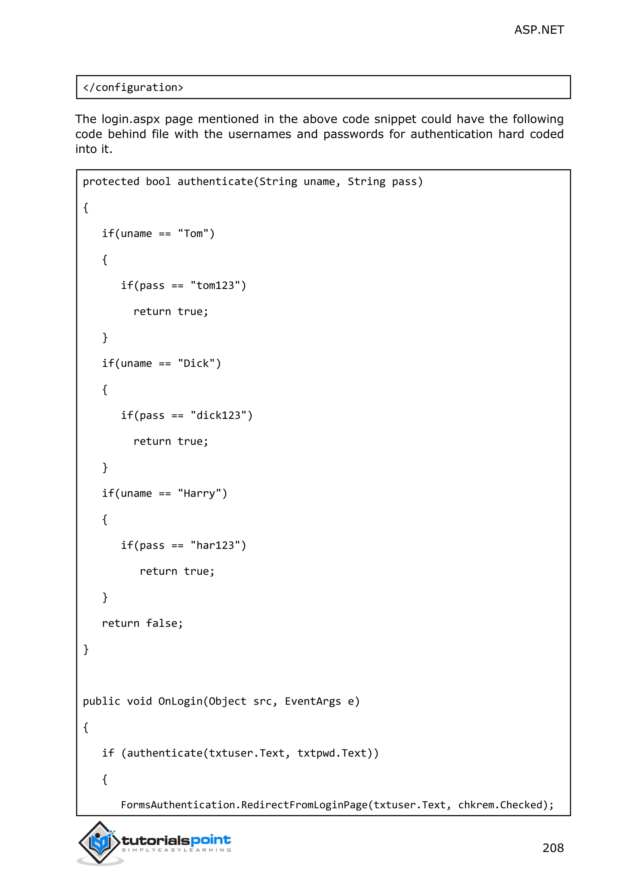 ASP.NET 208 </configuration> The login.aspx page mentioned in the above code snippet could have the following code behind file with the usernames and passwords for authentication hard coded into it. protected bool authenticate(String uname, String pass) { if(uname == "Tom") { if(pass == "tom123") return true; } if(uname == "Dick") { if(pass == "dick123") return true; } if(uname == "Harry") { if(pass == "har123") return true; } return false; } public void OnLogin(Object src, EventArgs e) { if (authenticate(txtuser.Text, txtpwd.Text)) { FormsAuthentication.RedirectFromLoginPage(txtuser.Text, chkrem.Checked); 