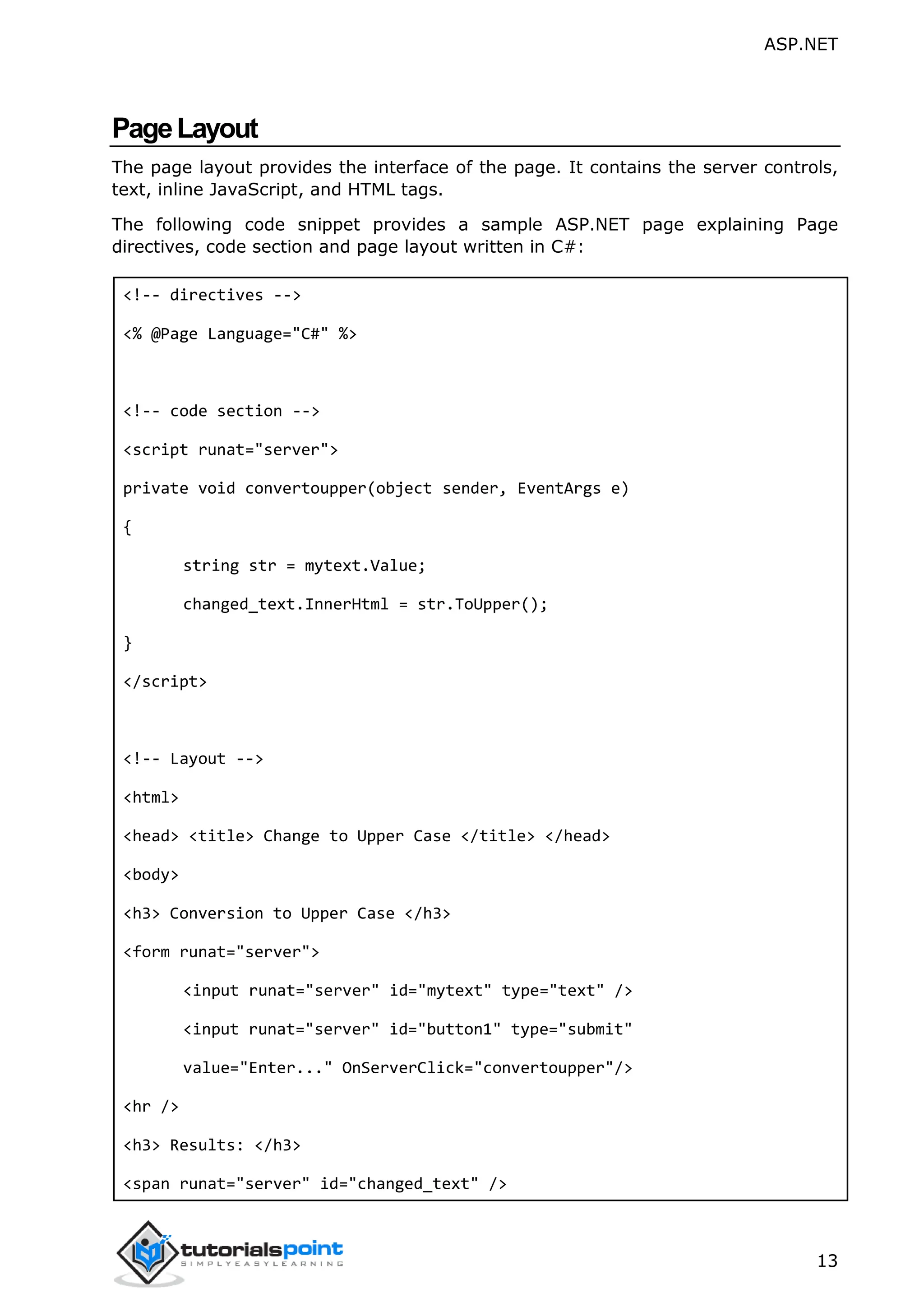 ASP.NET 13 PageLayout The page layout provides the interface of the page. It contains the server controls, text, inline JavaScript, and HTML tags. The following code snippet provides a sample ASP.NET page explaining Page directives, code section and page layout written in C#: <!-- directives --> <% @Page Language="C#" %> <!-- code section --> <script runat="server"> private void convertoupper(object sender, EventArgs e) { string str = mytext.Value; changed_text.InnerHtml = str.ToUpper(); } </script> <!-- Layout --> <html> <head> <title> Change to Upper Case </title> </head> <body> <h3> Conversion to Upper Case </h3> <form runat="server"> <input runat="server" id="mytext" type="text" /> <input runat="server" id="button1" type="submit" value="Enter..." OnServerClick="convertoupper"/> <hr /> <h3> Results: </h3> <span runat="server" id="changed_text" /> 