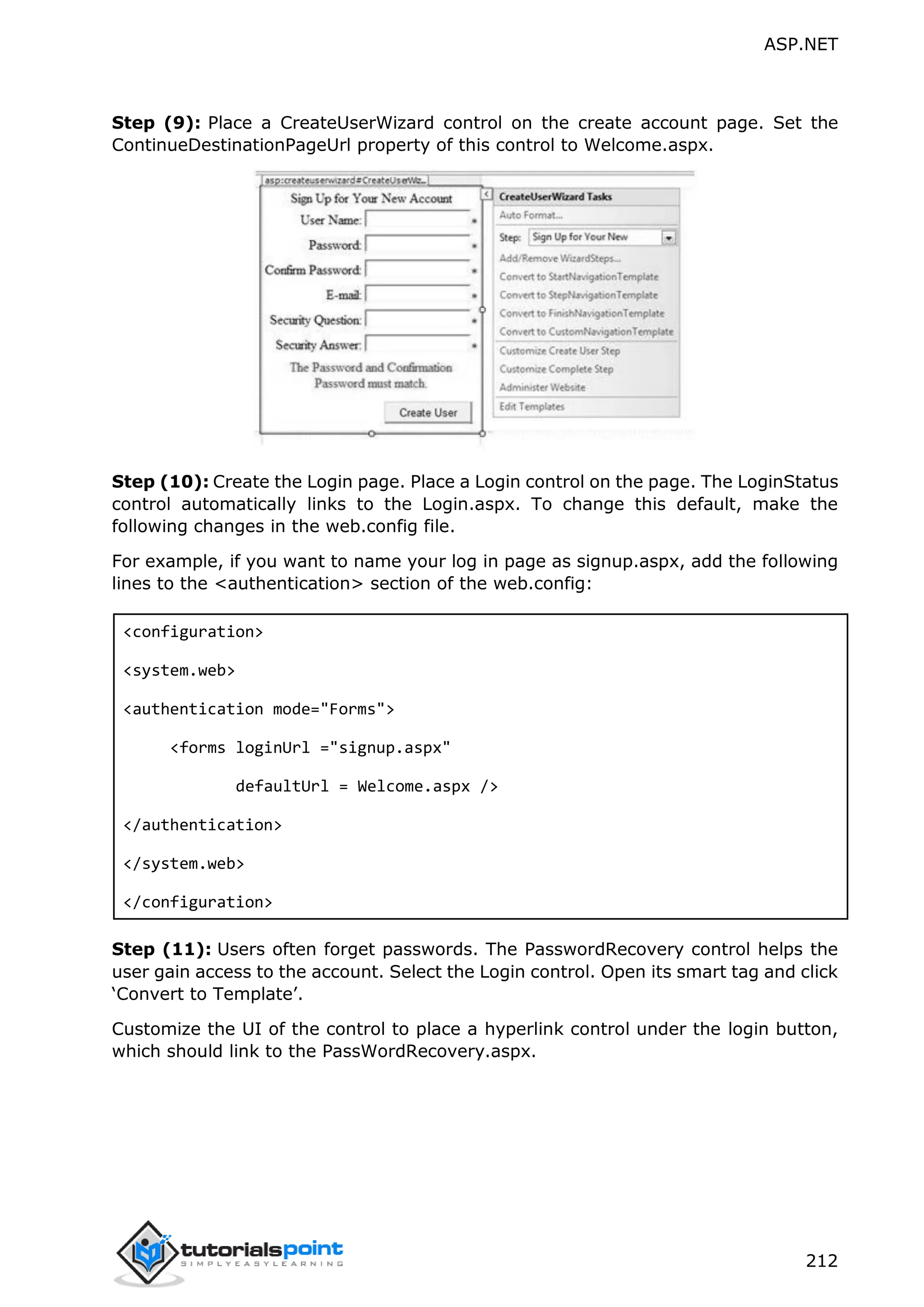 ASP.NET 212 Step (9): Place a CreateUserWizard control on the create account page. Set the ContinueDestinationPageUrl property of this control to Welcome.aspx. Step (10): Create the Login page. Place a Login control on the page. The LoginStatus control automatically links to the Login.aspx. To change this default, make the following changes in the web.config file. For example, if you want to name your log in page as signup.aspx, add the following lines to the <authentication> section of the web.config: <configuration> <system.web> <authentication mode="Forms"> <forms loginUrl ="signup.aspx" defaultUrl = Welcome.aspx /> </authentication> </system.web> </configuration> Step (11): Users often forget passwords. The PasswordRecovery control helps the user gain access to the account. Select the Login control. Open its smart tag and click ‘Convert to Template’. Customize the UI of the control to place a hyperlink control under the login button, which should link to the PassWordRecovery.aspx. 