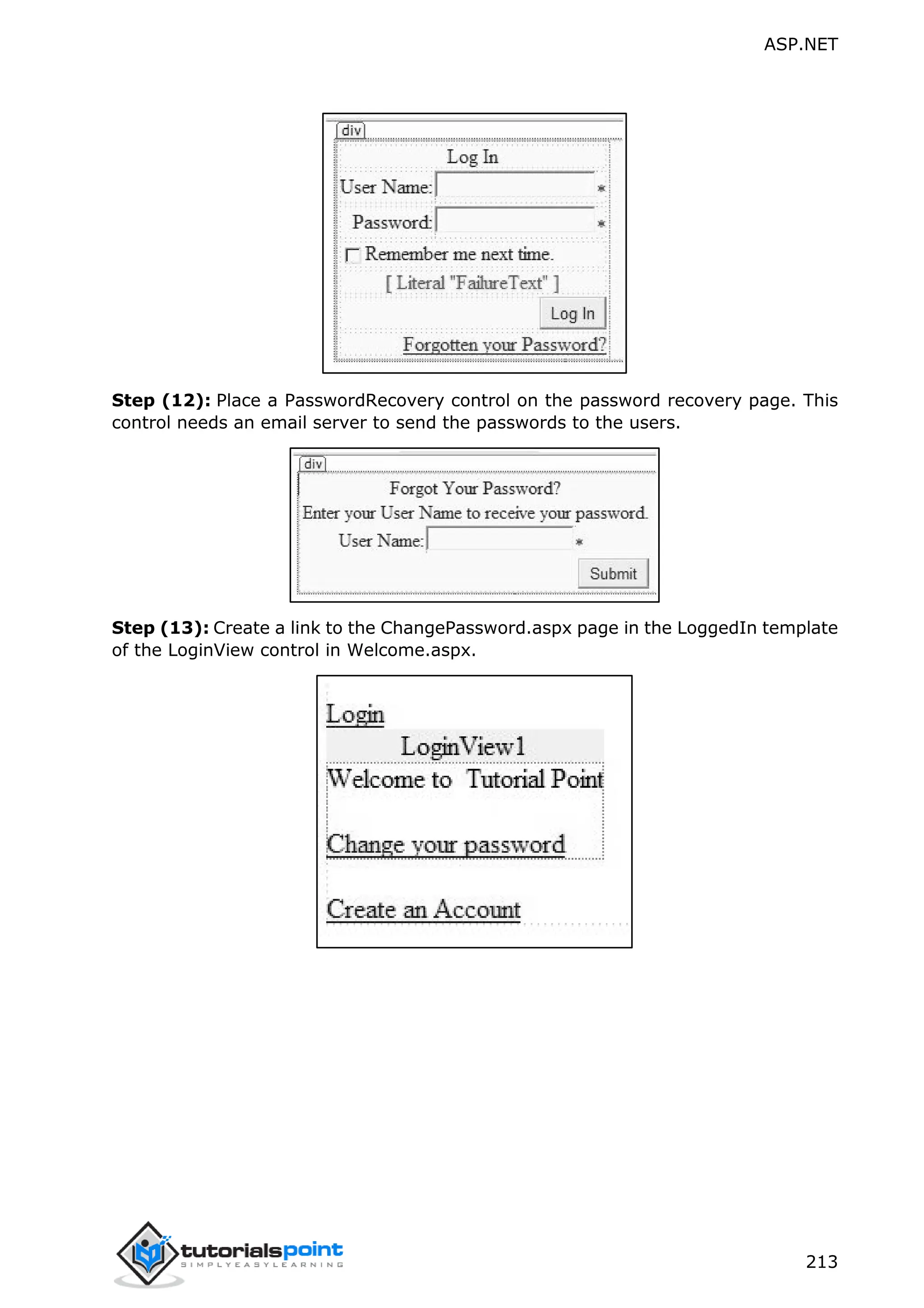 ASP.NET 213 Step (12): Place a PasswordRecovery control on the password recovery page. This control needs an email server to send the passwords to the users. Step (13): Create a link to the ChangePassword.aspx page in the LoggedIn template of the LoginView control in Welcome.aspx. 