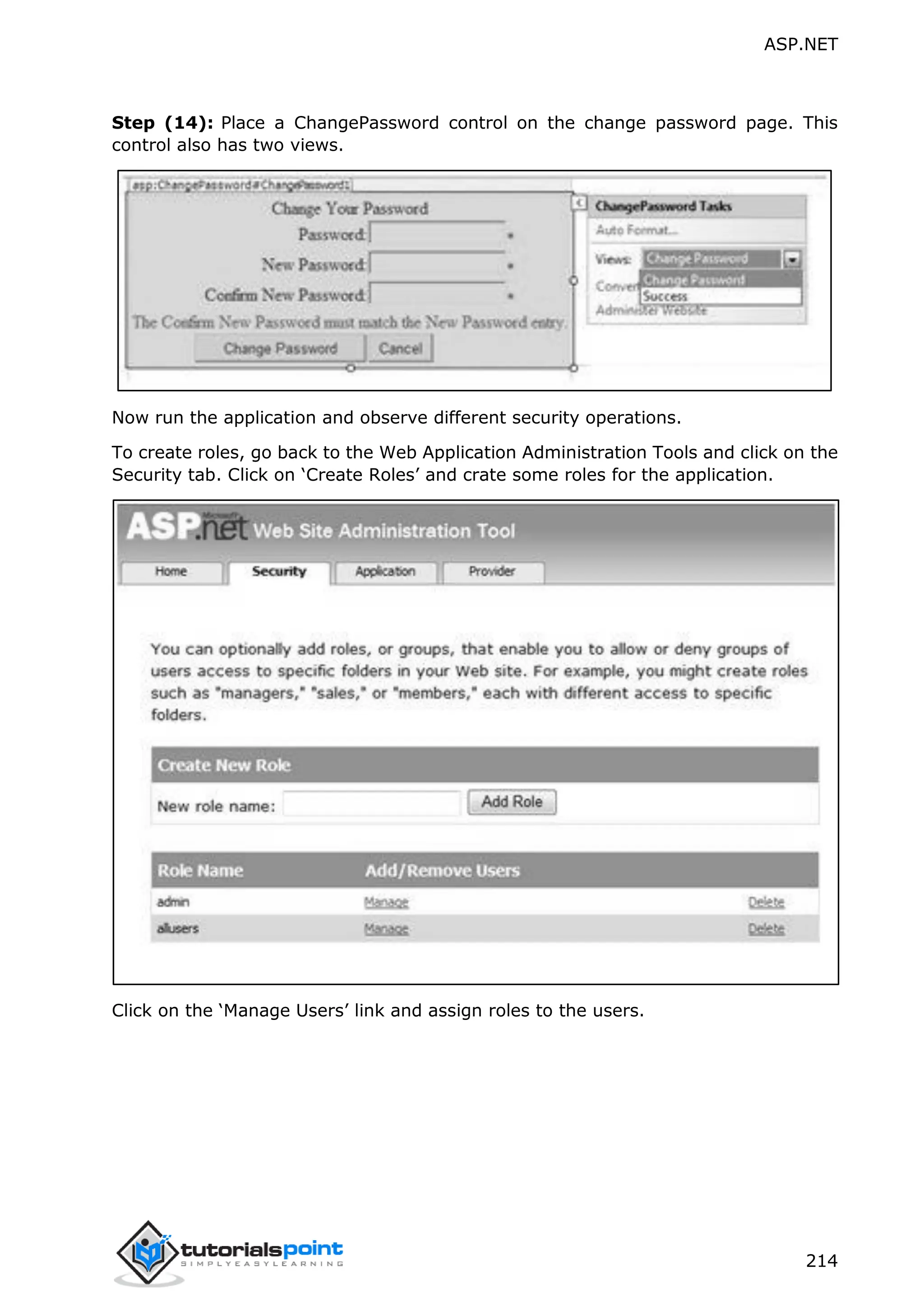 ASP.NET 214 Step (14): Place a ChangePassword control on the change password page. This control also has two views. Now run the application and observe different security operations. To create roles, go back to the Web Application Administration Tools and click on the Security tab. Click on ‘Create Roles’ and crate some roles for the application. Click on the ‘Manage Users’ link and assign roles to the users. 