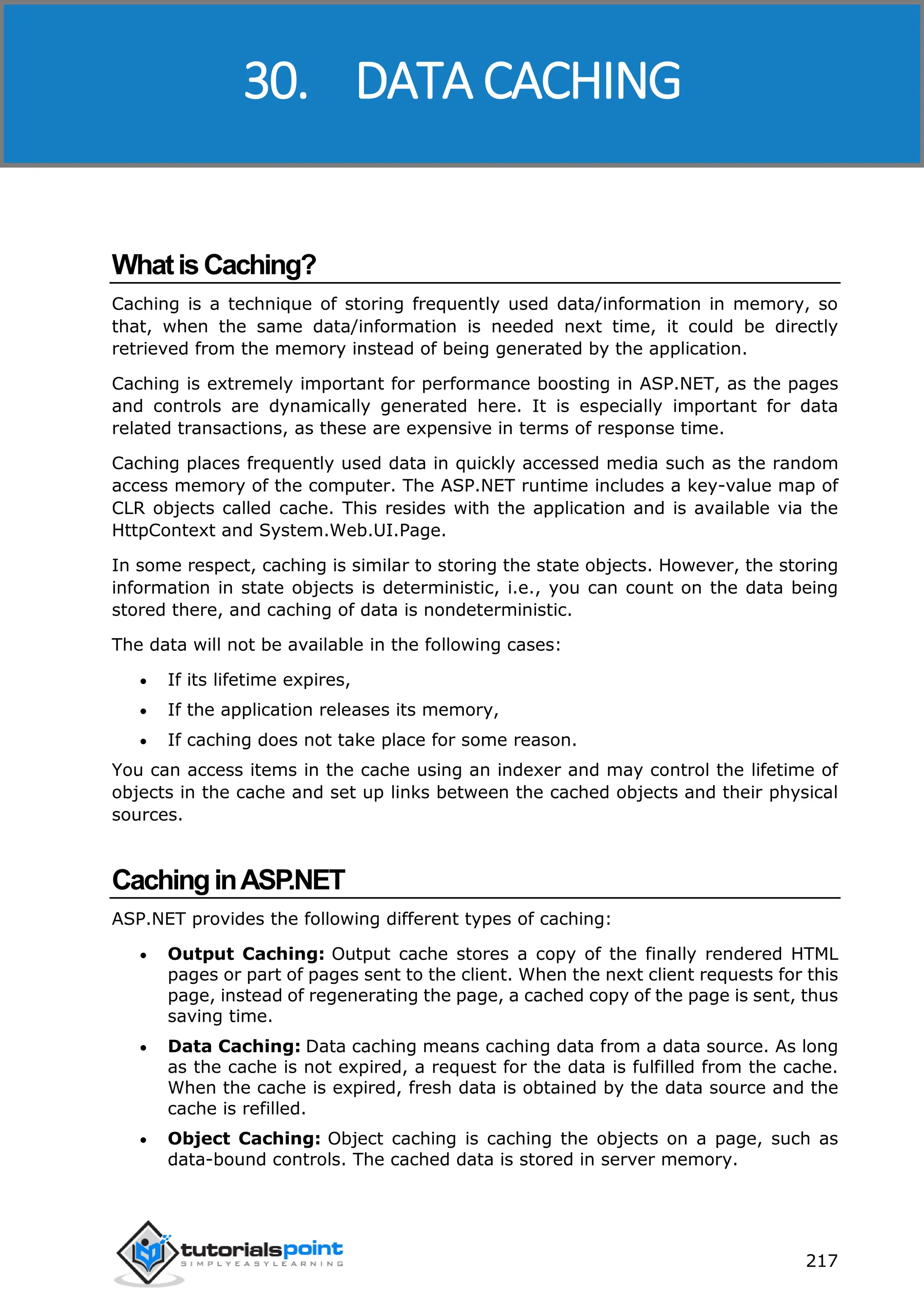 ASP.NET 217 WhatisCaching? Caching is a technique of storing frequently used data/information in memory, so that, when the same data/information is needed next time, it could be directly retrieved from the memory instead of being generated by the application. Caching is extremely important for performance boosting in ASP.NET, as the pages and controls are dynamically generated here. It is especially important for data related transactions, as these are expensive in terms of response time. Caching places frequently used data in quickly accessed media such as the random access memory of the computer. The ASP.NET runtime includes a key-value map of CLR objects called cache. This resides with the application and is available via the HttpContext and System.Web.UI.Page. In some respect, caching is similar to storing the state objects. However, the storing information in state objects is deterministic, i.e., you can count on the data being stored there, and caching of data is nondeterministic. The data will not be available in the following cases:  If its lifetime expires,  If the application releases its memory,  If caching does not take place for some reason. You can access items in the cache using an indexer and may control the lifetime of objects in the cache and set up links between the cached objects and their physical sources. CachinginASP.NET ASP.NET provides the following different types of caching:  Output Caching: Output cache stores a copy of the finally rendered HTML pages or part of pages sent to the client. When the next client requests for this page, instead of regenerating the page, a cached copy of the page is sent, thus saving time.  Data Caching: Data caching means caching data from a data source. As long as the cache is not expired, a request for the data is fulfilled from the cache. When the cache is expired, fresh data is obtained by the data source and the cache is refilled.  Object Caching: Object caching is caching the objects on a page, such as data-bound controls. The cached data is stored in server memory. 30. DATA CACHING 