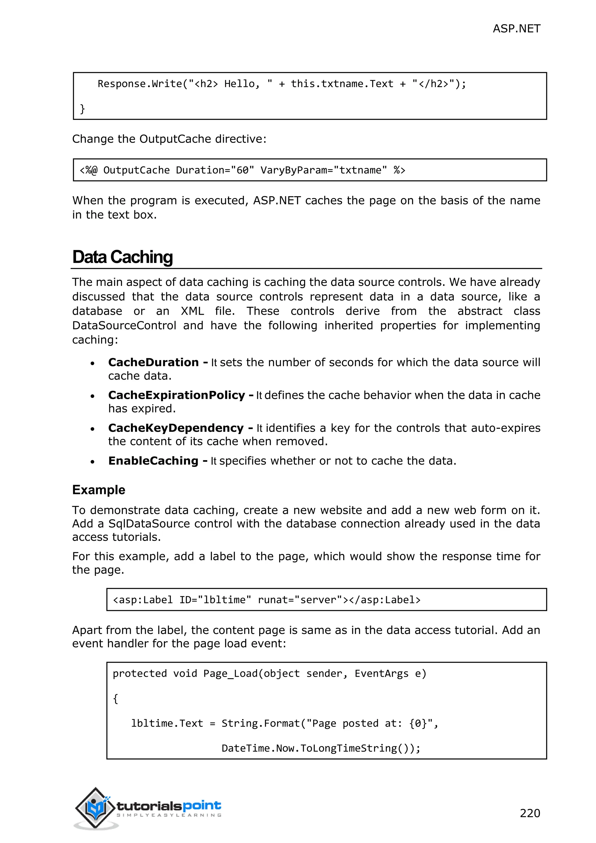 ASP.NET 220 Response.Write("<h2> Hello, " + this.txtname.Text + "</h2>"); } Change the OutputCache directive: <%@ OutputCache Duration="60" VaryByParam="txtname" %> When the program is executed, ASP.NET caches the page on the basis of the name in the text box. DataCaching The main aspect of data caching is caching the data source controls. We have already discussed that the data source controls represent data in a data source, like a database or an XML file. These controls derive from the abstract class DataSourceControl and have the following inherited properties for implementing caching:  CacheDuration - It sets the number of seconds for which the data source will cache data.  CacheExpirationPolicy - It defines the cache behavior when the data in cache has expired.  CacheKeyDependency - It identifies a key for the controls that auto-expires the content of its cache when removed.  EnableCaching - It specifies whether or not to cache the data. Example To demonstrate data caching, create a new website and add a new web form on it. Add a SqlDataSource control with the database connection already used in the data access tutorials. For this example, add a label to the page, which would show the response time for the page. <asp:Label ID="lbltime" runat="server"></asp:Label> Apart from the label, the content page is same as in the data access tutorial. Add an event handler for the page load event: protected void Page_Load(object sender, EventArgs e) { lbltime.Text = String.Format("Page posted at: {0}", DateTime.Now.ToLongTimeString()); 