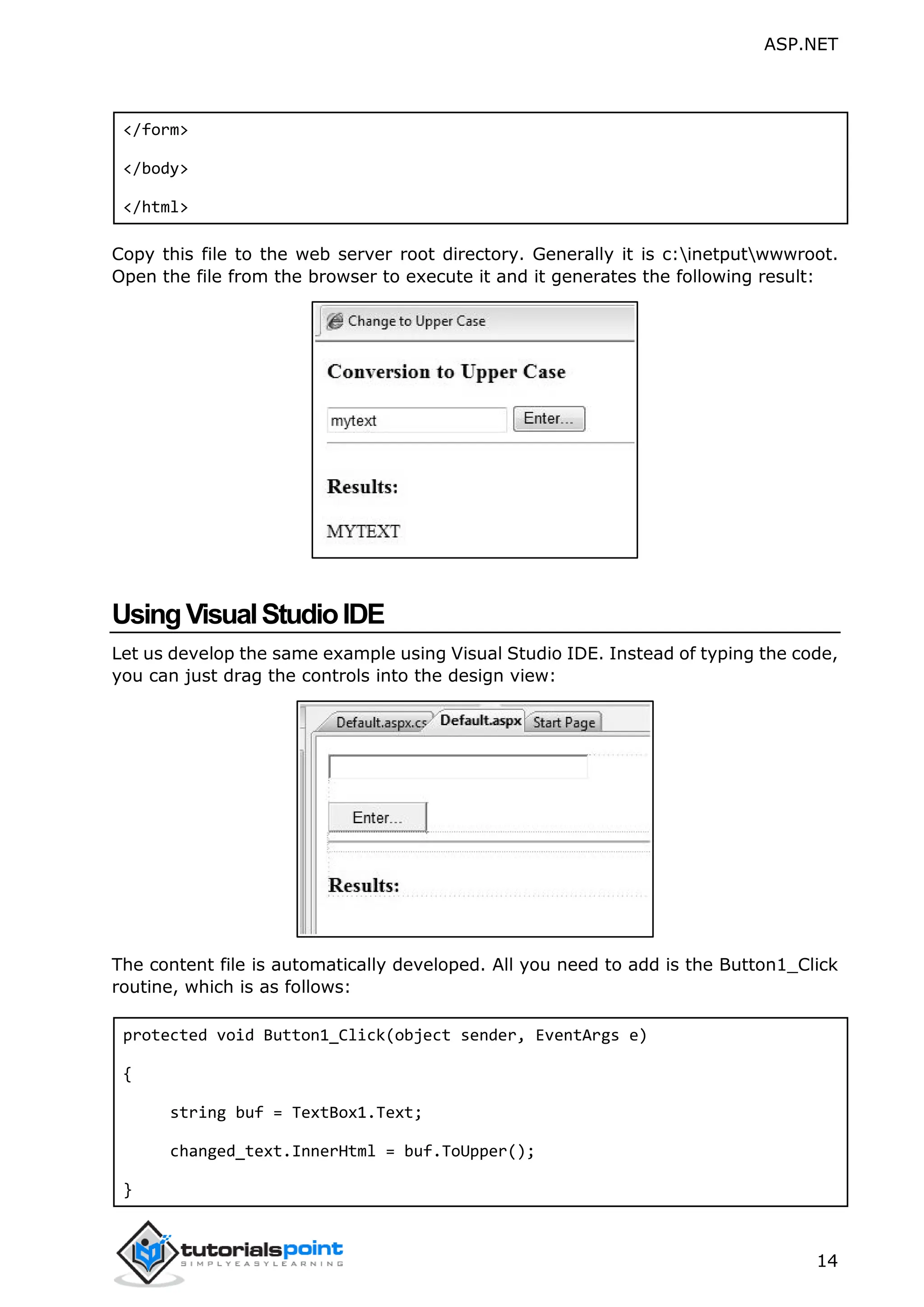 ASP.NET 14 </form> </body> </html> Copy this file to the web server root directory. Generally it is c:inetputwwwroot. Open the file from the browser to execute it and it generates the following result: UsingVisualStudioIDE Let us develop the same example using Visual Studio IDE. Instead of typing the code, you can just drag the controls into the design view: The content file is automatically developed. All you need to add is the Button1_Click routine, which is as follows: protected void Button1_Click(object sender, EventArgs e) { string buf = TextBox1.Text; changed_text.InnerHtml = buf.ToUpper(); } 