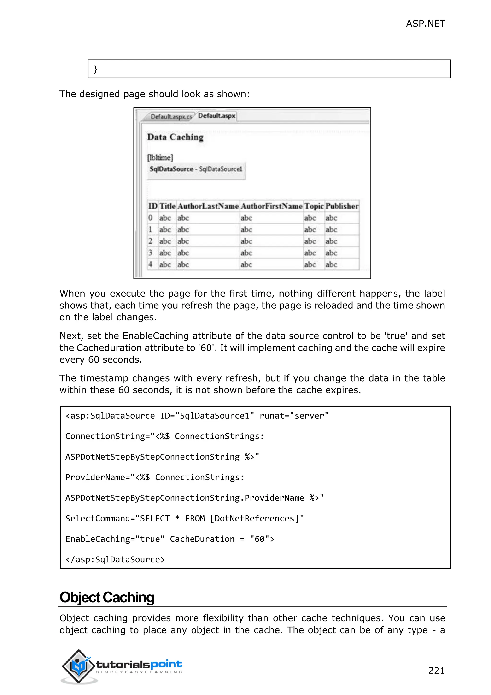 ASP.NET 221 } The designed page should look as shown: When you execute the page for the first time, nothing different happens, the label shows that, each time you refresh the page, the page is reloaded and the time shown on the label changes. Next, set the EnableCaching attribute of the data source control to be 'true' and set the Cacheduration attribute to '60'. It will implement caching and the cache will expire every 60 seconds. The timestamp changes with every refresh, but if you change the data in the table within these 60 seconds, it is not shown before the cache expires. <asp:SqlDataSource ID="SqlDataSource1" runat="server" ConnectionString="<%$ ConnectionStrings: ASPDotNetStepByStepConnectionString %>" ProviderName="<%$ ConnectionStrings: ASPDotNetStepByStepConnectionString.ProviderName %>" SelectCommand="SELECT * FROM [DotNetReferences]" EnableCaching="true" CacheDuration = "60"> </asp:SqlDataSource> ObjectCaching Object caching provides more flexibility than other cache techniques. You can use object caching to place any object in the cache. The object can be of any type - a 