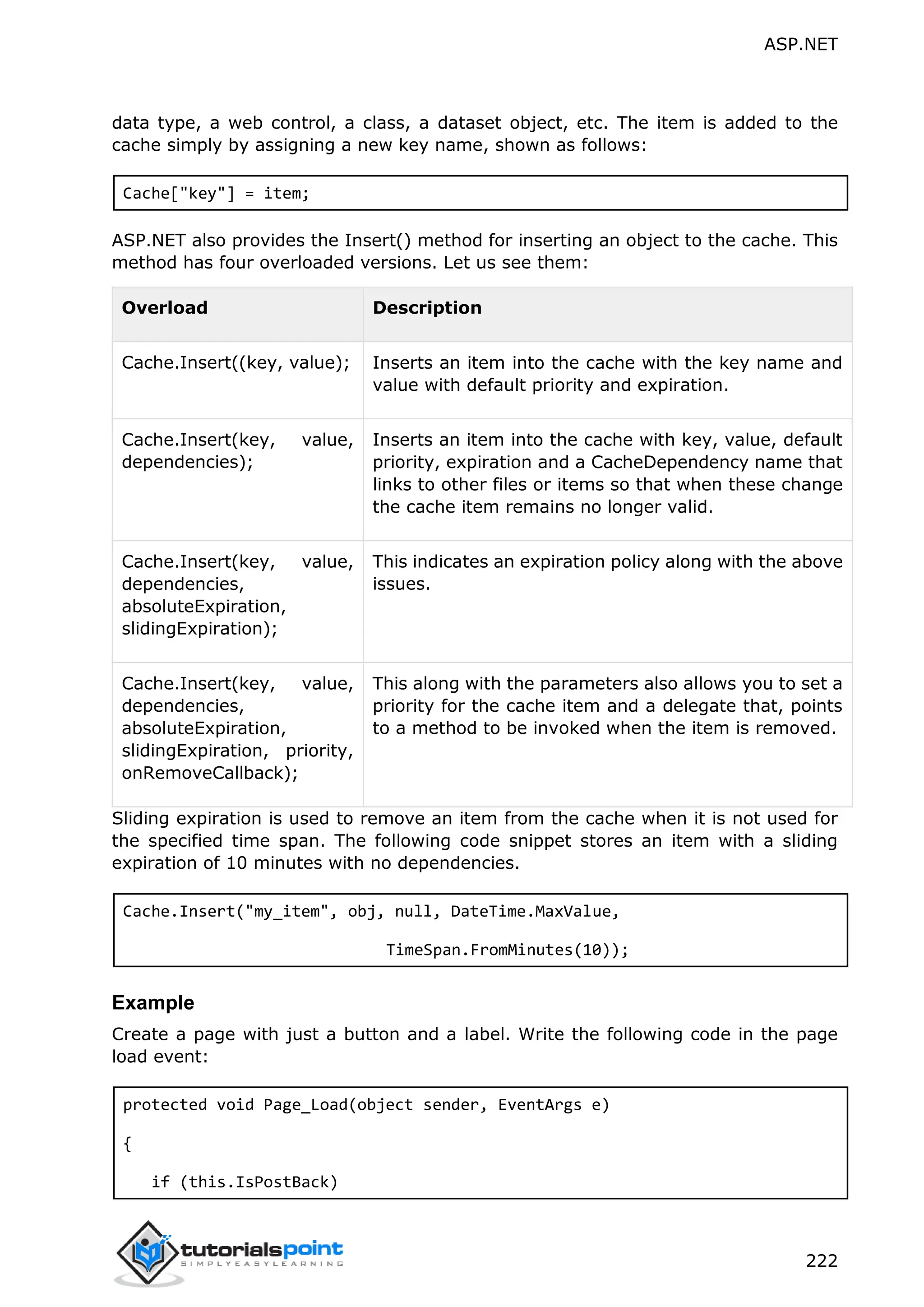 ASP.NET 222 data type, a web control, a class, a dataset object, etc. The item is added to the cache simply by assigning a new key name, shown as follows: Cache["key"] = item; ASP.NET also provides the Insert() method for inserting an object to the cache. This method has four overloaded versions. Let us see them: Overload Description Cache.Insert((key, value); Inserts an item into the cache with the key name and value with default priority and expiration. Cache.Insert(key, value, dependencies); Inserts an item into the cache with key, value, default priority, expiration and a CacheDependency name that links to other files or items so that when these change the cache item remains no longer valid. Cache.Insert(key, value, dependencies, absoluteExpiration, slidingExpiration); This indicates an expiration policy along with the above issues. Cache.Insert(key, value, dependencies, absoluteExpiration, slidingExpiration, priority, onRemoveCallback); This along with the parameters also allows you to set a priority for the cache item and a delegate that, points to a method to be invoked when the item is removed. Sliding expiration is used to remove an item from the cache when it is not used for the specified time span. The following code snippet stores an item with a sliding expiration of 10 minutes with no dependencies. Cache.Insert("my_item", obj, null, DateTime.MaxValue, TimeSpan.FromMinutes(10)); Example Create a page with just a button and a label. Write the following code in the page load event: protected void Page_Load(object sender, EventArgs e) { if (this.IsPostBack) 