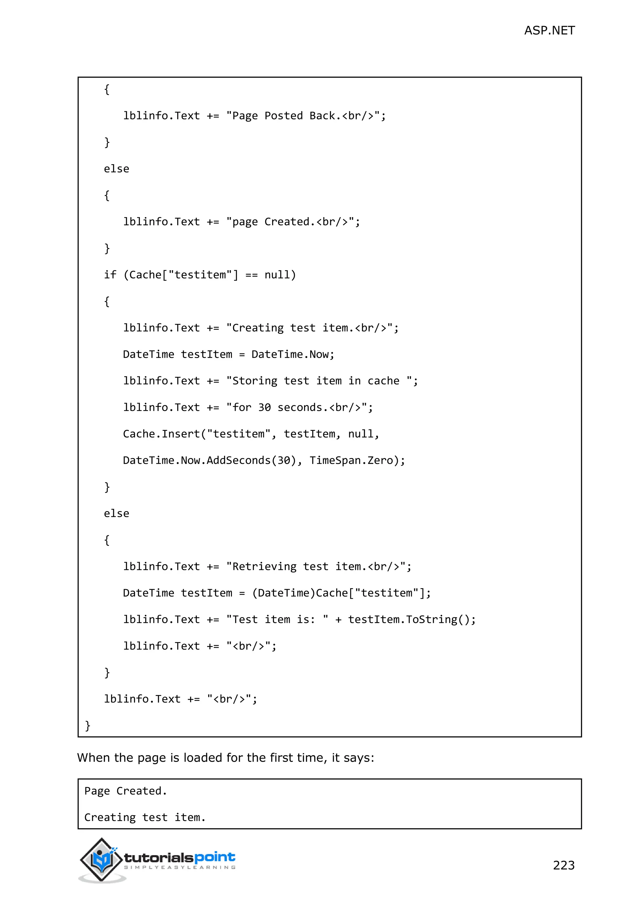 ASP.NET 223 { lblinfo.Text += "Page Posted Back.<br/>"; } else { lblinfo.Text += "page Created.<br/>"; } if (Cache["testitem"] == null) { lblinfo.Text += "Creating test item.<br/>"; DateTime testItem = DateTime.Now; lblinfo.Text += "Storing test item in cache "; lblinfo.Text += "for 30 seconds.<br/>"; Cache.Insert("testitem", testItem, null, DateTime.Now.AddSeconds(30), TimeSpan.Zero); } else { lblinfo.Text += "Retrieving test item.<br/>"; DateTime testItem = (DateTime)Cache["testitem"]; lblinfo.Text += "Test item is: " + testItem.ToString(); lblinfo.Text += "<br/>"; } lblinfo.Text += "<br/>"; } When the page is loaded for the first time, it says: Page Created. Creating test item. 