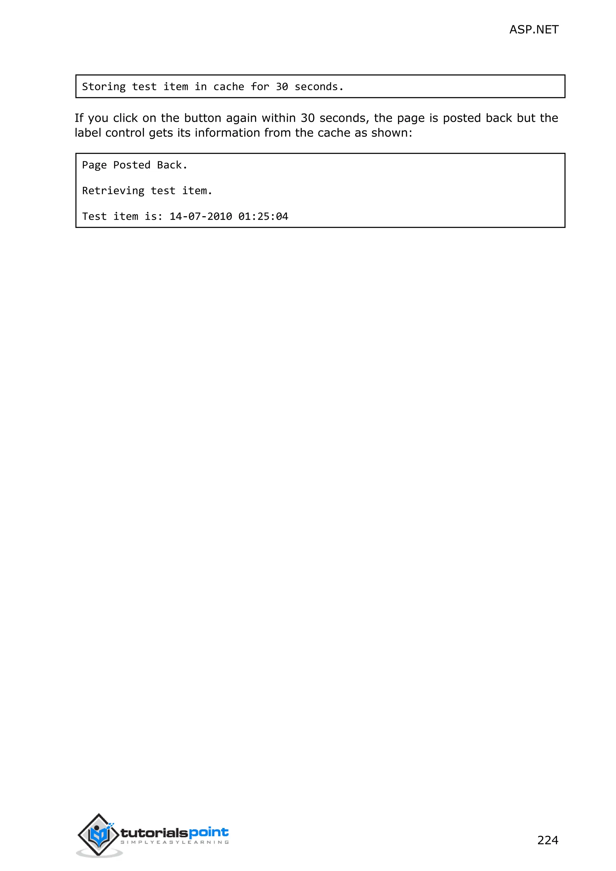 ASP.NET 224 Storing test item in cache for 30 seconds. If you click on the button again within 30 seconds, the page is posted back but the label control gets its information from the cache as shown: Page Posted Back. Retrieving test item. Test item is: 14-07-2010 01:25:04 
